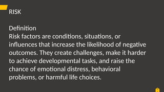 0
RISK
Definition
Risk factors are conditions, situations, or
influences that increase the likelihood of negative
outcomes. They create challenges, make it harder
to achieve developmental tasks, and raise the
chance of emotional distress, behavioral
problems, or harmful life choices.
 
