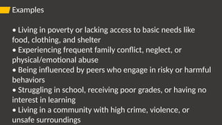 Examples
• Living in poverty or lacking access to basic needs like
food, clothing, and shelter
• Experiencing frequent family conflict, neglect, or
physical/emotional abuse
• Being influenced by peers who engage in risky or harmful
behaviors
• Struggling in school, receiving poor grades, or having no
interest in learning
• Living in a community with high crime, violence, or
unsafe surroundings
 