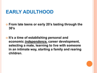 EARLY ADULTHOOD
 From late teens or early 20’s lasting through the
30’s
 It’s a time of establishing personal and
economic independence, career development,
selecting a mate, learning to live with someone
in an intimate way, starting a family and rearing
children.
 