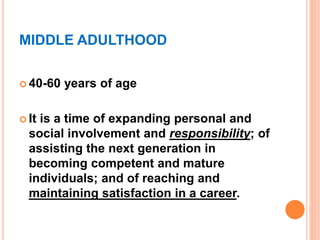 MIDDLE ADULTHOOD
 40-60 years of age
 It is a time of expanding personal and
social involvement and responsibility; of
assisting the next generation in
becoming competent and mature
individuals; and of reaching and
maintaining satisfaction in a career.
 