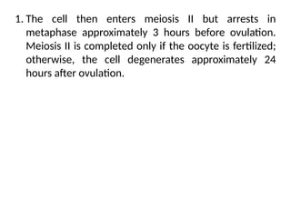 1. The cell then enters meiosis II but arrests in
metaphase approximately 3 hours before ovulation.
Meiosis II is completed only if the oocyte is fertilized;
otherwise, the cell degenerates approximately 24
hours after ovulation.
 