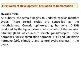 First Week of Development: Ovulation to Implantation
Ovarian Cycle
At puberty, the female begins to undergo regular monthly
cycles. These sexual cycles are controlled by the
hypothalamus. Gonadotropin-releasing hormone (GnRH)
produced by the hypothalamus acts on cells of the anterior
pituitary gland, which in turn secrete gonadotropins. These
hormones, follicle-stimulating hormone (FSH) and luteinizing
hormone (LH), stimulate and control cyclic changes in the
ovary.
 