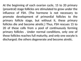 At the beginning of each ovarian cycle, 15 to 20 primary
(preantral) stage follicles are stimulated to grow under the
inﬂuence of FSH. (The hormone is not necessary to
promote development of primordial follicles to the
primary follicle stage, but without it, these primary
follicles die and become atretic.) Thus, FSH rescues 15 to
20 of these cells from a pool of continuously forming
primary follicles . Under normal conditions, only one of
these follicles reaches full maturity, and only one oocyte is
discharged; the others degenerate and become atretic.
 