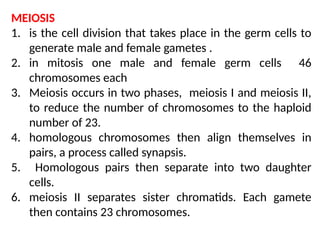MEIOSIS
1. is the cell division that takes place in the germ cells to
generate male and female gametes .
2. in mitosis one male and female germ cells 46
chromosomes each
3. Meiosis occurs in two phases, meiosis I and meiosis II,
to reduce the number of chromosomes to the haploid
number of 23.
4. homologous chromosomes then align themselves in
pairs, a process called synapsis.
5. Homologous pairs then separate into two daughter
cells.
6. meiosis II separates sister chromatids. Each gamete
then contains 23 chromosomes.
 