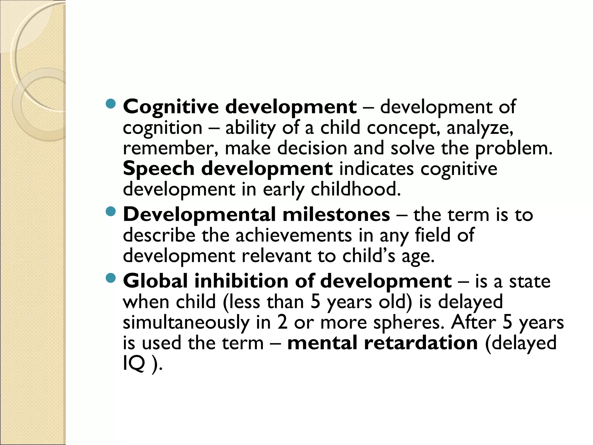 Cognitive development – development of
cognition – ability of a child concept, analyze,
remember, make decision and solve the problem.
Speech development indicates cognitive
development in early childhood.
Developmental milestones – the term is to
describe the achievements in any field of
development relevant to child’s age.
Global inhibition of development – is a state
when child (less than 5 years old) is delayed
simultaneously in 2 or more spheres. After 5 years
is used the term – mental retardation (delayed
IQ ).
 