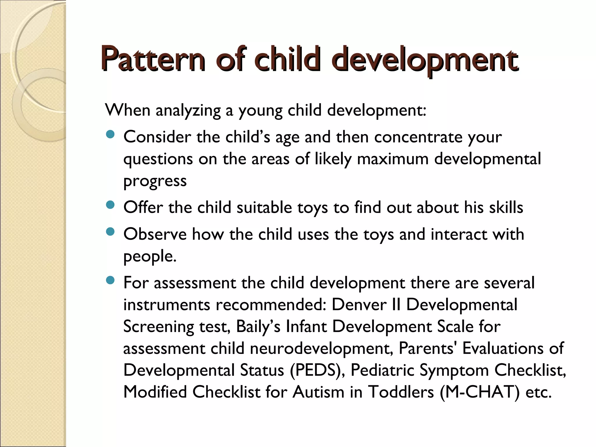 Pattern of child developmentPattern of child development
When analyzing a young child development:
 Consider the child’s age and then concentrate your
questions on the areas of likely maximum developmental
progress
 Offer the child suitable toys to find out about his skills
 Observe how the child uses the toys and interact with
people.
 For assessment the child development there are several
instruments recommended: Denver II Developmental
Screening test, Baily’s Infant Development Scale for
assessment child neurodevelopment, Parents' Evaluations of
Developmental Status (PEDS), Pediatric Symptom Checklist,
Modified Checklist for Autism in Toddlers (M-CHAT) etc.
 