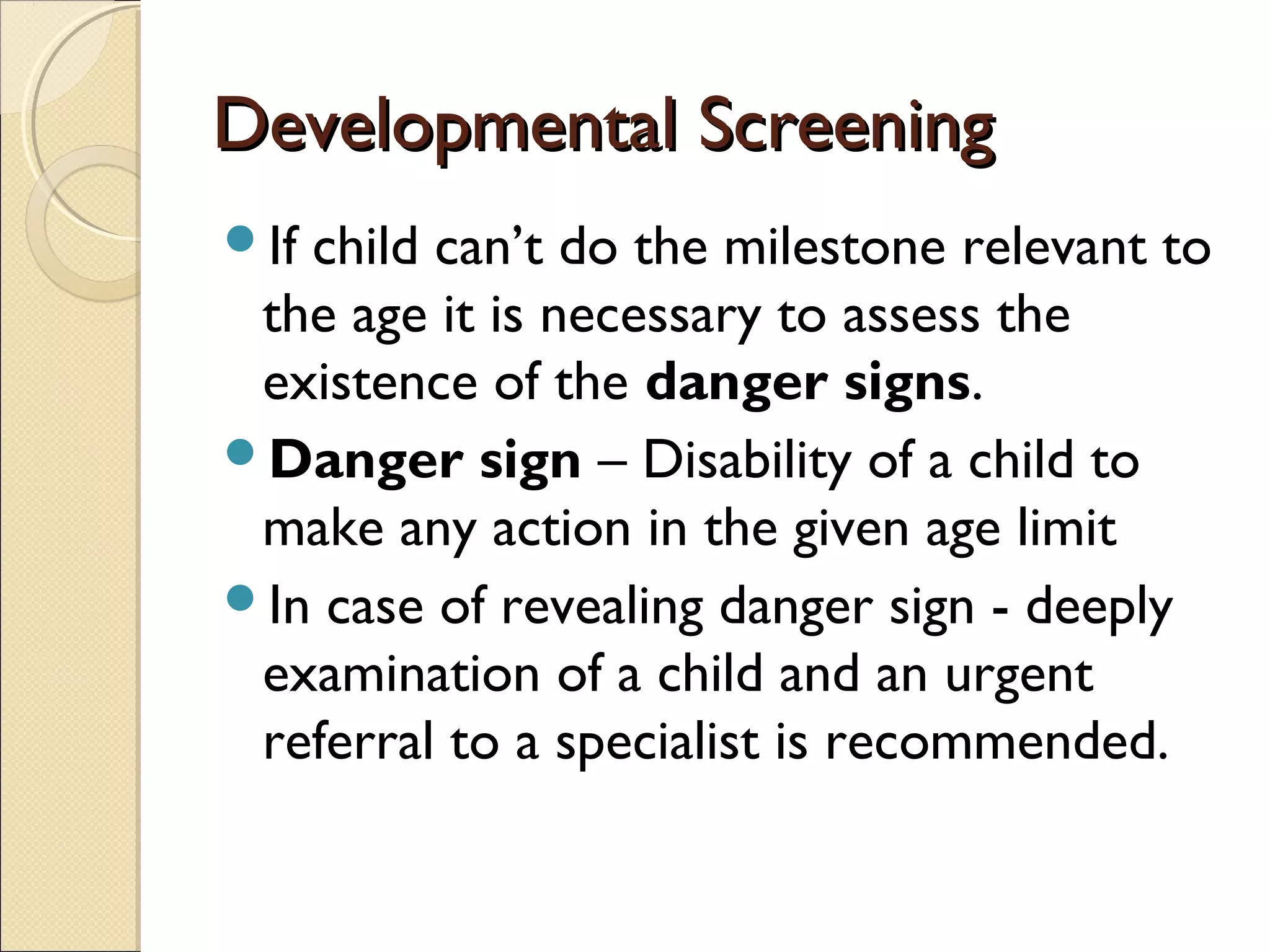 Developmental ScreeningDevelopmental Screening
If child can’t do the milestone relevant to
the age it is necessary to assess the
existence of the danger signs.
Danger sign – Disability of a child to
make any action in the given age limit
In case of revealing danger sign - deeply
examination of a child and an urgent
referral to a specialist is recommended.
 