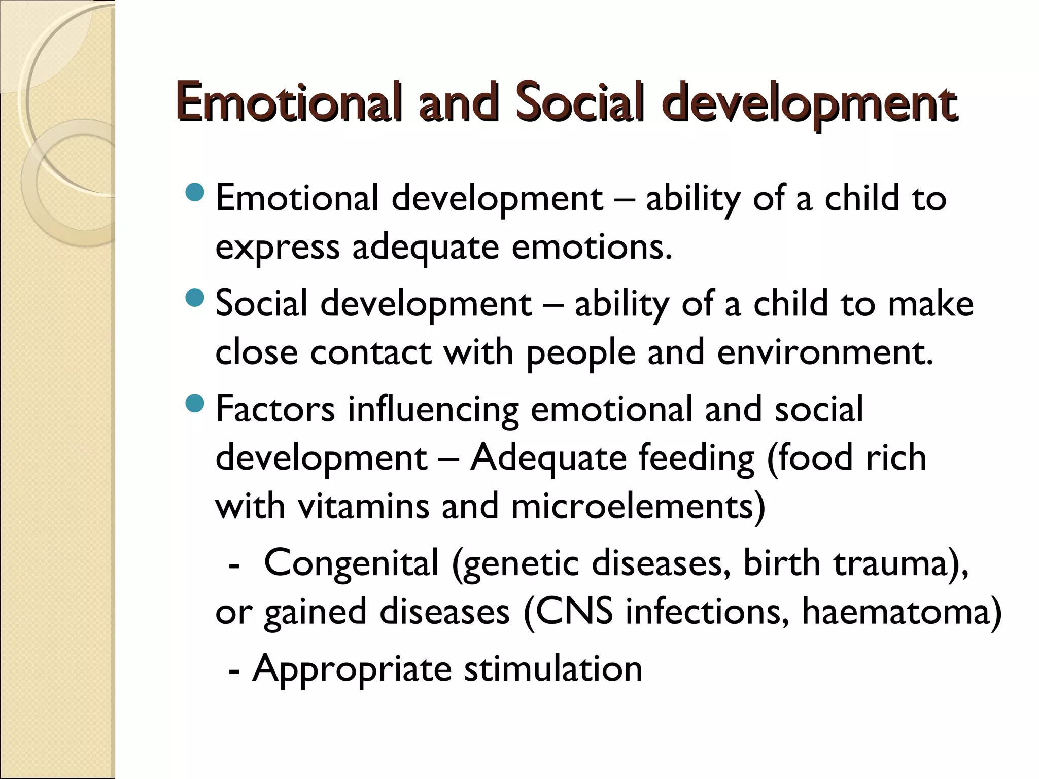 Emotional and Social developmentEmotional and Social development
Emotional development – ability of a child to
express adequate emotions.
Social development – ability of a child to make
close contact with people and environment.
Factors influencing emotional and social
development – Adequate feeding (food rich
with vitamins and microelements)
- Congenital (genetic diseases, birth trauma),
or gained diseases (CNS infections, haematoma)
- Appropriate stimulation
 