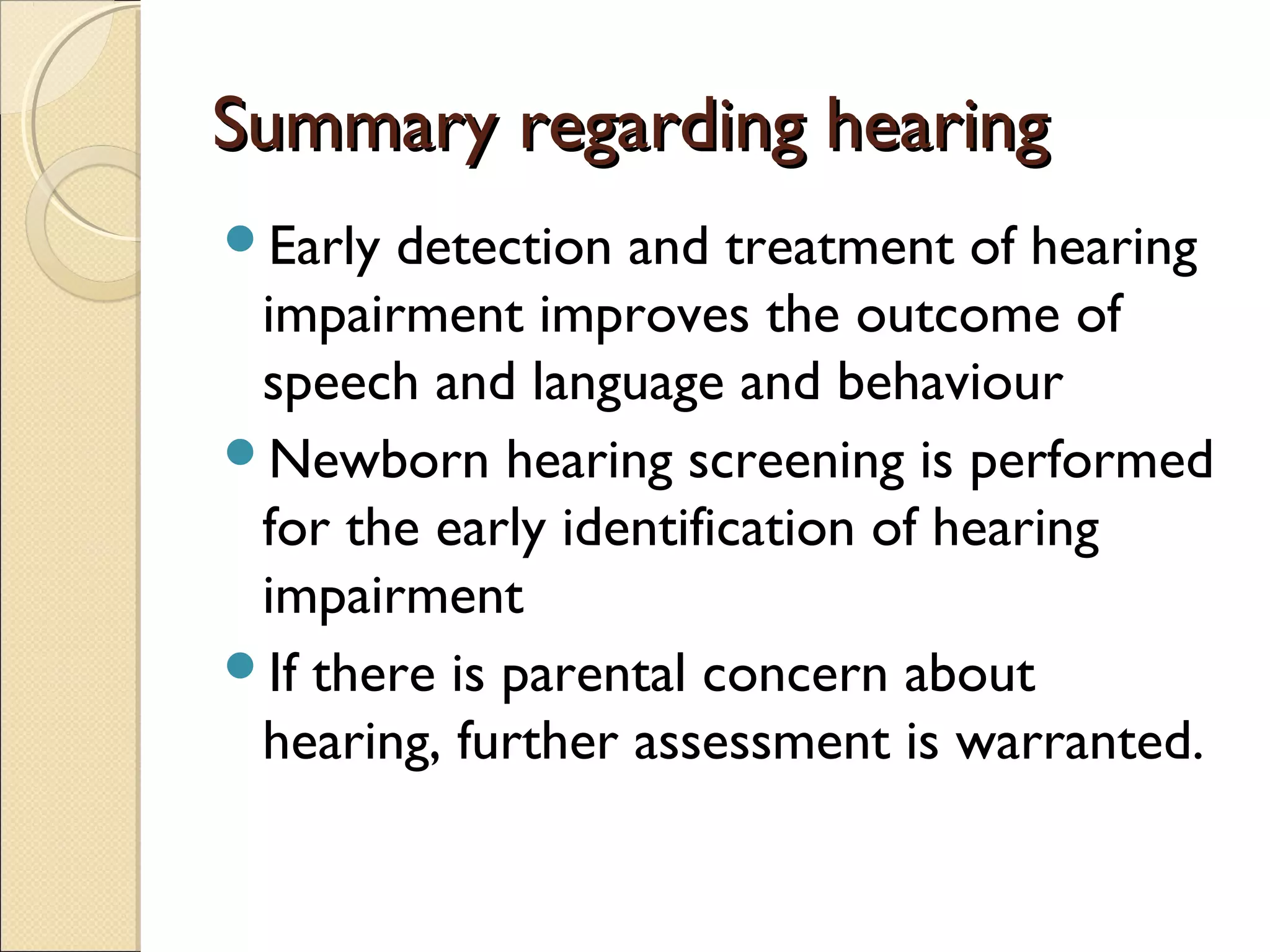 Summary regarding hearingSummary regarding hearing
Early detection and treatment of hearing
impairment improves the outcome of
speech and language and behaviour
Newborn hearing screening is performed
for the early identification of hearing
impairment
If there is parental concern about
hearing, further assessment is warranted.
 