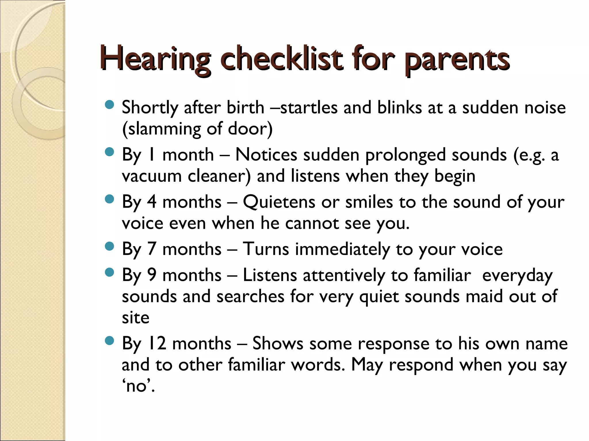Hearing checklist for parentsHearing checklist for parents
 Shortly after birth –startles and blinks at a sudden noise
(slamming of door)
 By 1 month – Notices sudden prolonged sounds (e.g. a
vacuum cleaner) and listens when they begin
 By 4 months – Quietens or smiles to the sound of your
voice even when he cannot see you.
 By 7 months – Turns immediately to your voice
 By 9 months – Listens attentively to familiar everyday
sounds and searches for very quiet sounds maid out of
site
 By 12 months – Shows some response to his own name
and to other familiar words. May respond when you say
‘no’.
 