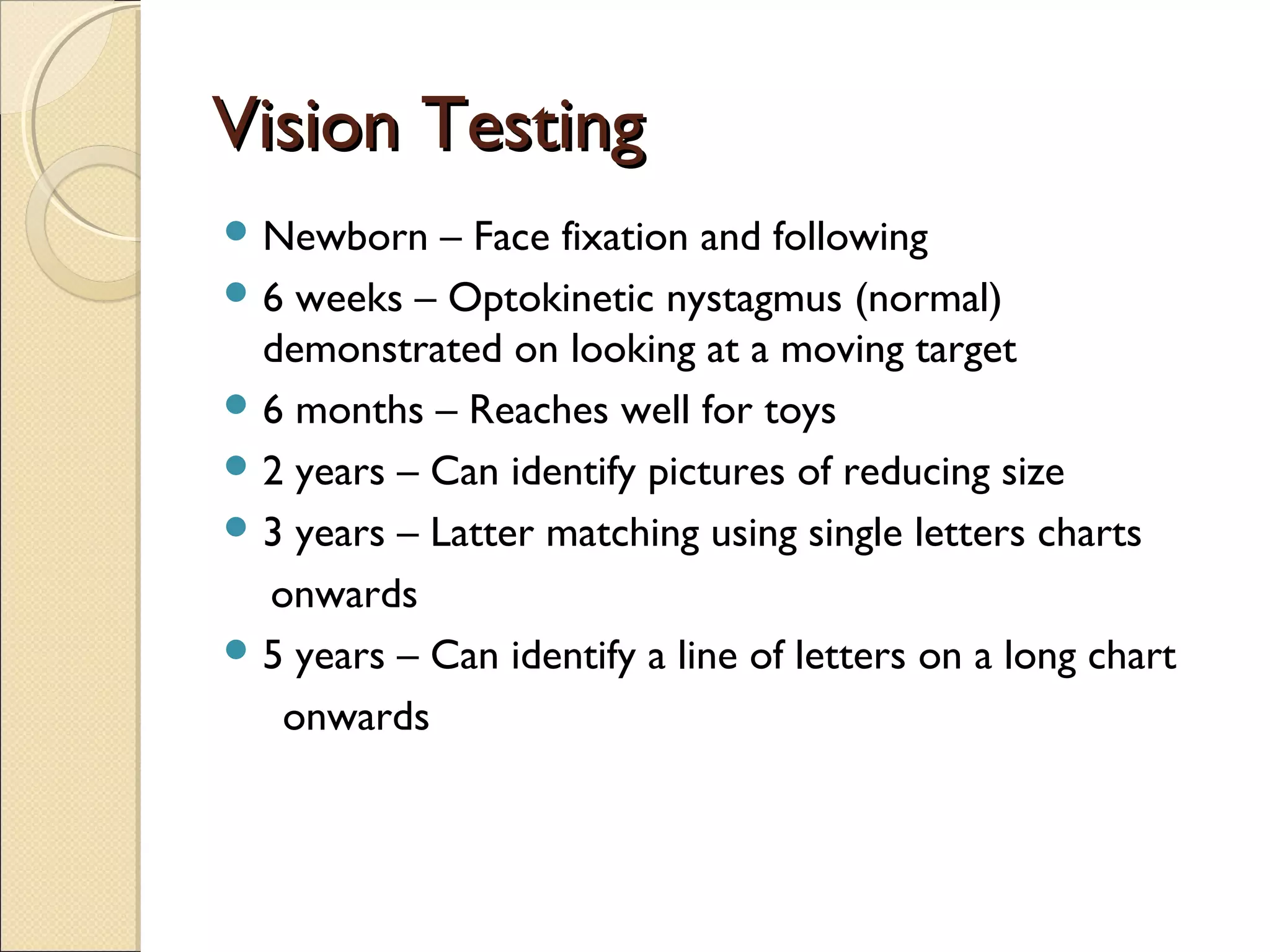 Vision TestingVision Testing
 Newborn – Face fixation and following
 6 weeks – Optokinetic nystagmus (normal)
demonstrated on looking at a moving target
 6 months – Reaches well for toys
 2 years – Can identify pictures of reducing size
 3 years – Latter matching using single letters charts
onwards
 5 years – Can identify a line of letters on a long chart
onwards
 