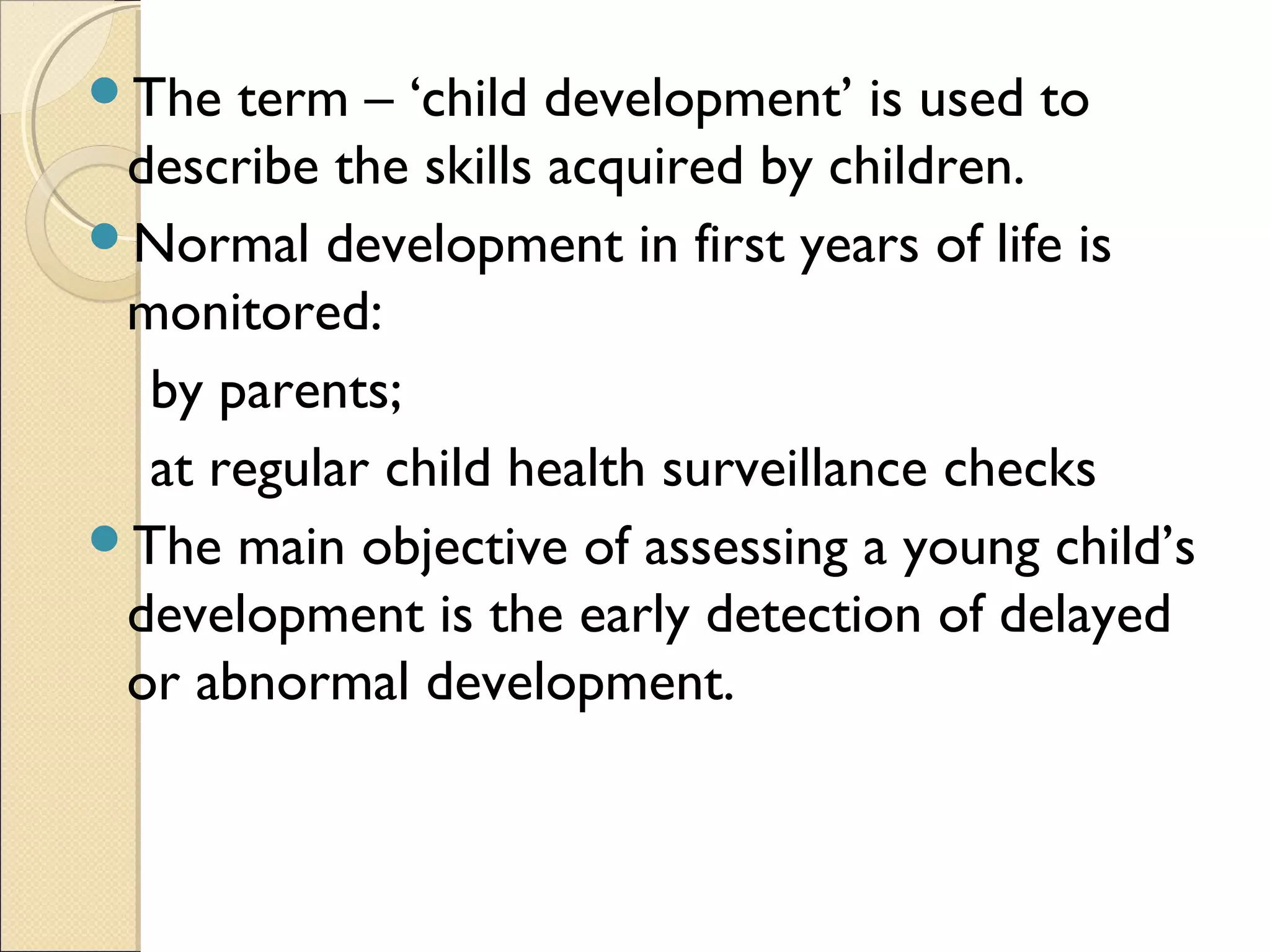 The term – ‘child development’ is used to
describe the skills acquired by children.
Normal development in first years of life is
monitored:
by parents;
at regular child health surveillance checks
The main objective of assessing a young child’s
development is the early detection of delayed
or abnormal development.
 