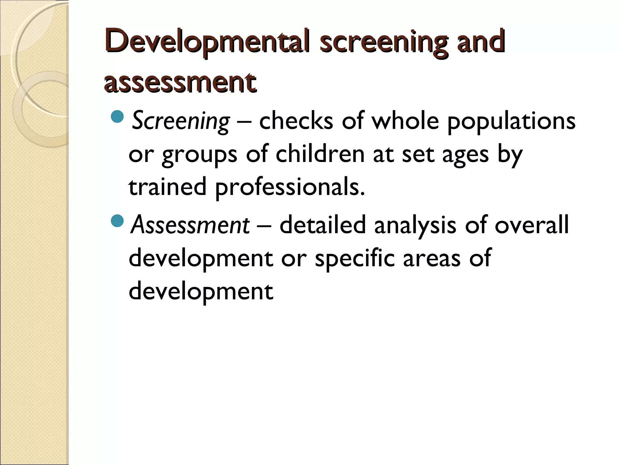 Developmental screening andDevelopmental screening and
assessmentassessment
Screening – checks of whole populations
or groups of children at set ages by
trained professionals.
Assessment – detailed analysis of overall
development or specific areas of
development
 