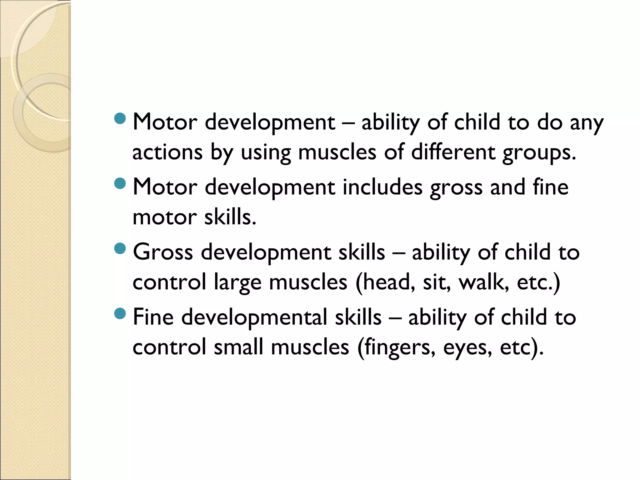 Motor development – ability of child to do any
actions by using muscles of different groups.
Motor development includes gross and fine
motor skills.
Gross development skills – ability of child to
control large muscles (head, sit, walk, etc.)
Fine developmental skills – ability of child to
control small muscles (fingers, eyes, etc).
 