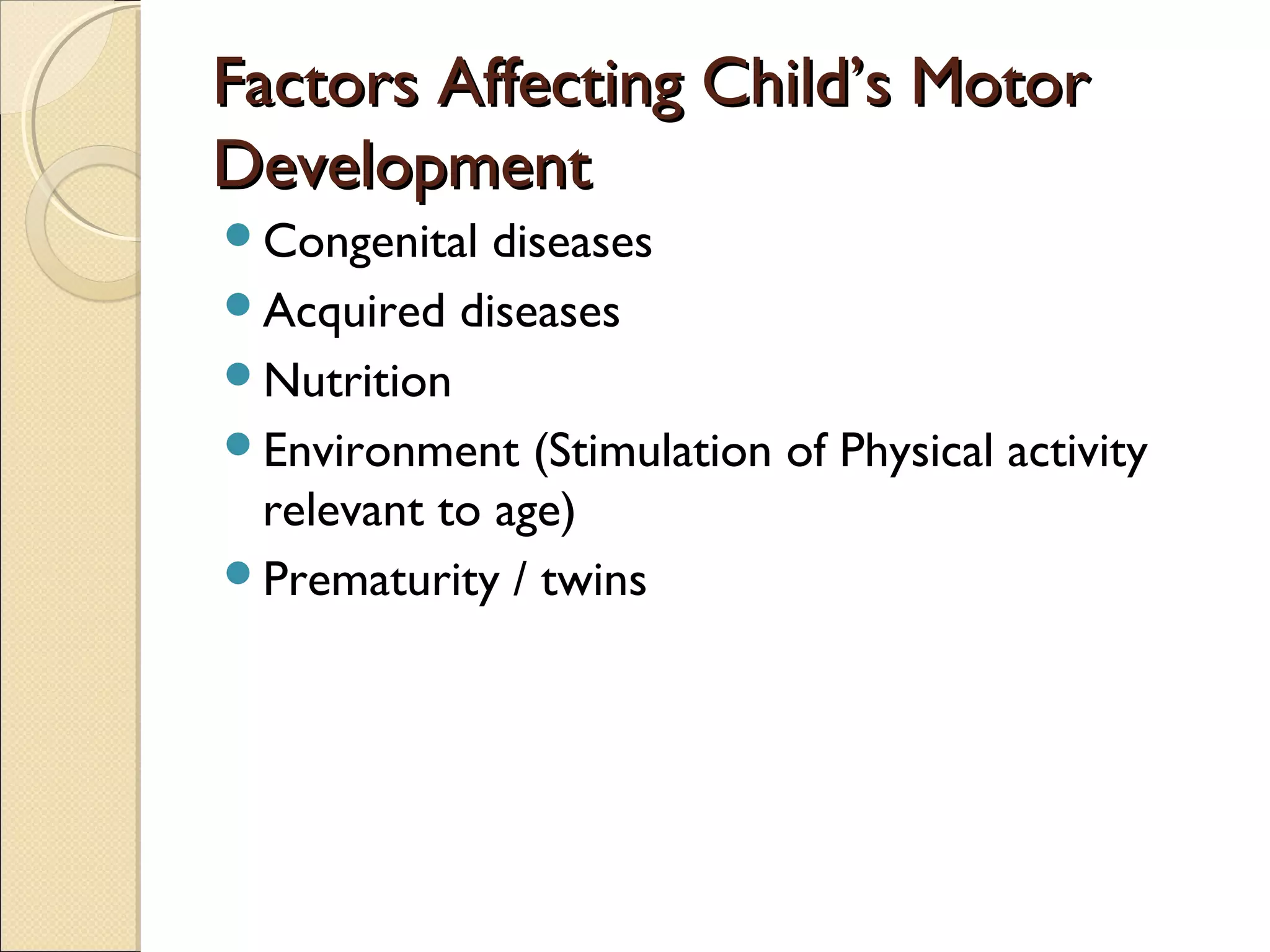 Factors Affecting Child’s MotorFactors Affecting Child’s Motor
DevelopmentDevelopment
Congenital diseases
Acquired diseases
Nutrition
Environment (Stimulation of Physical activity
relevant to age)
Prematurity / twins
 
