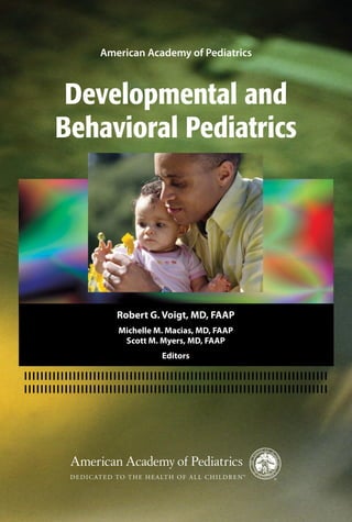 Developmental and
Behavioral Pediatrics
American Academy of Pediatrics
Robert G. Voigt, MD, FAAP
Michelle M. Macias, MD, FAAP
Scott M. Myers, MD, FAAP
Editors
D&BP COVER.indd 1 9/20/10 9:49 AM
 