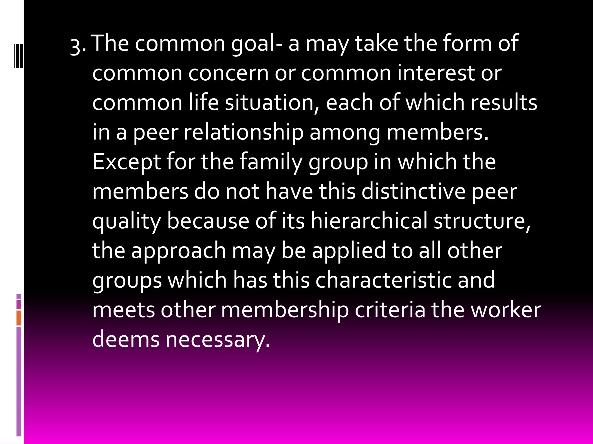 3. The common goal- a may take the form of
   common concern or common interest or
   common life situation, each of which results
   in a peer relationship among members.
   Except for the family group in which the
   members do not have this distinctive peer
   quality because of its hierarchical structure,
   the approach may be applied to all other
   groups which has this characteristic and
   meets other membership criteria the worker
   deems necessary.
 
