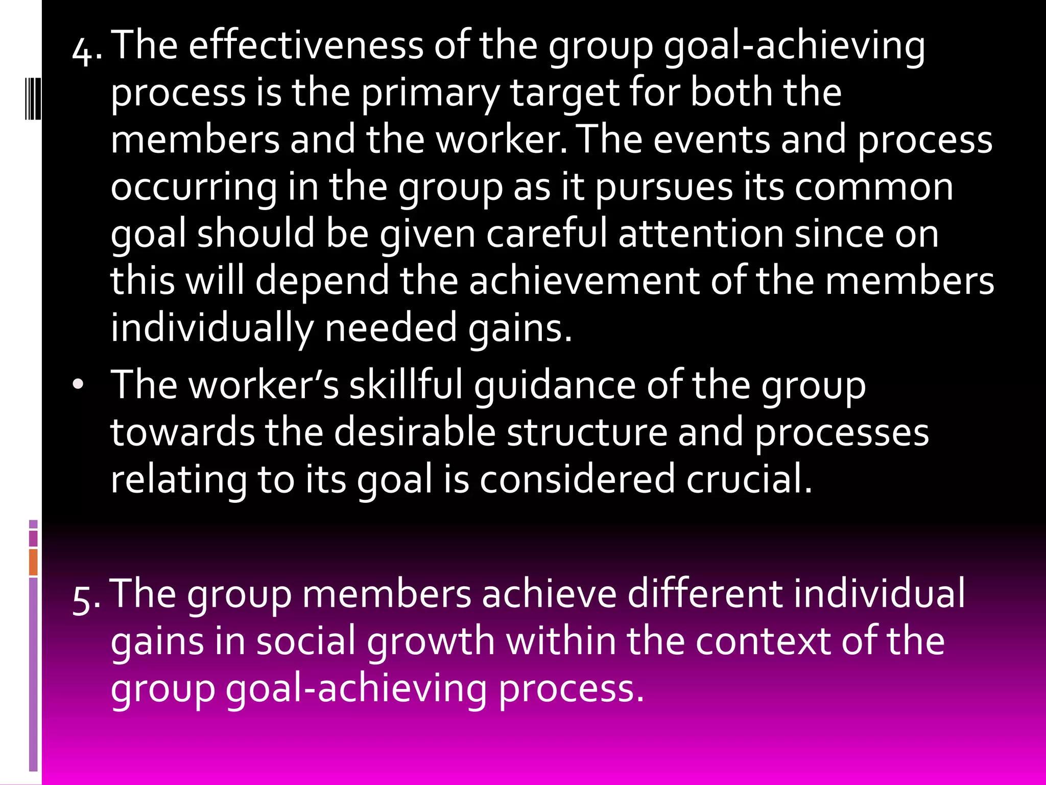 4. The effectiveness of the group goal-achieving
   process is the primary target for both the
   members and the worker. The events and process
   occurring in the group as it pursues its common
   goal should be given careful attention since on
   this will depend the achievement of the members
   individually needed gains.
• The worker’s skillful guidance of the group
   towards the desirable structure and processes
   relating to its goal is considered crucial.

5. The group members achieve different individual
   gains in social growth within the context of the
   group goal-achieving process.
 