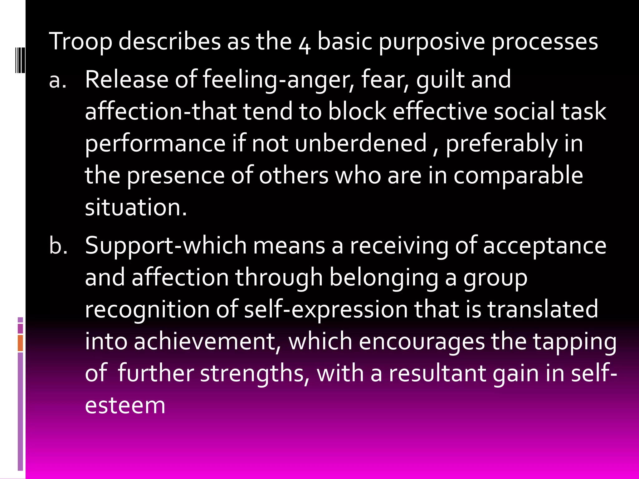 Troop describes as the 4 basic purposive processes
a. Release of feeling-anger, fear, guilt and
   affection-that tend to block effective social task
   performance if not unberdened , preferably in
   the presence of others who are in comparable
   situation.
b. Support-which means a receiving of acceptance
   and affection through belonging a group
   recognition of self-expression that is translated
   into achievement, which encourages the tapping
   of further strengths, with a resultant gain in self-
   esteem
 