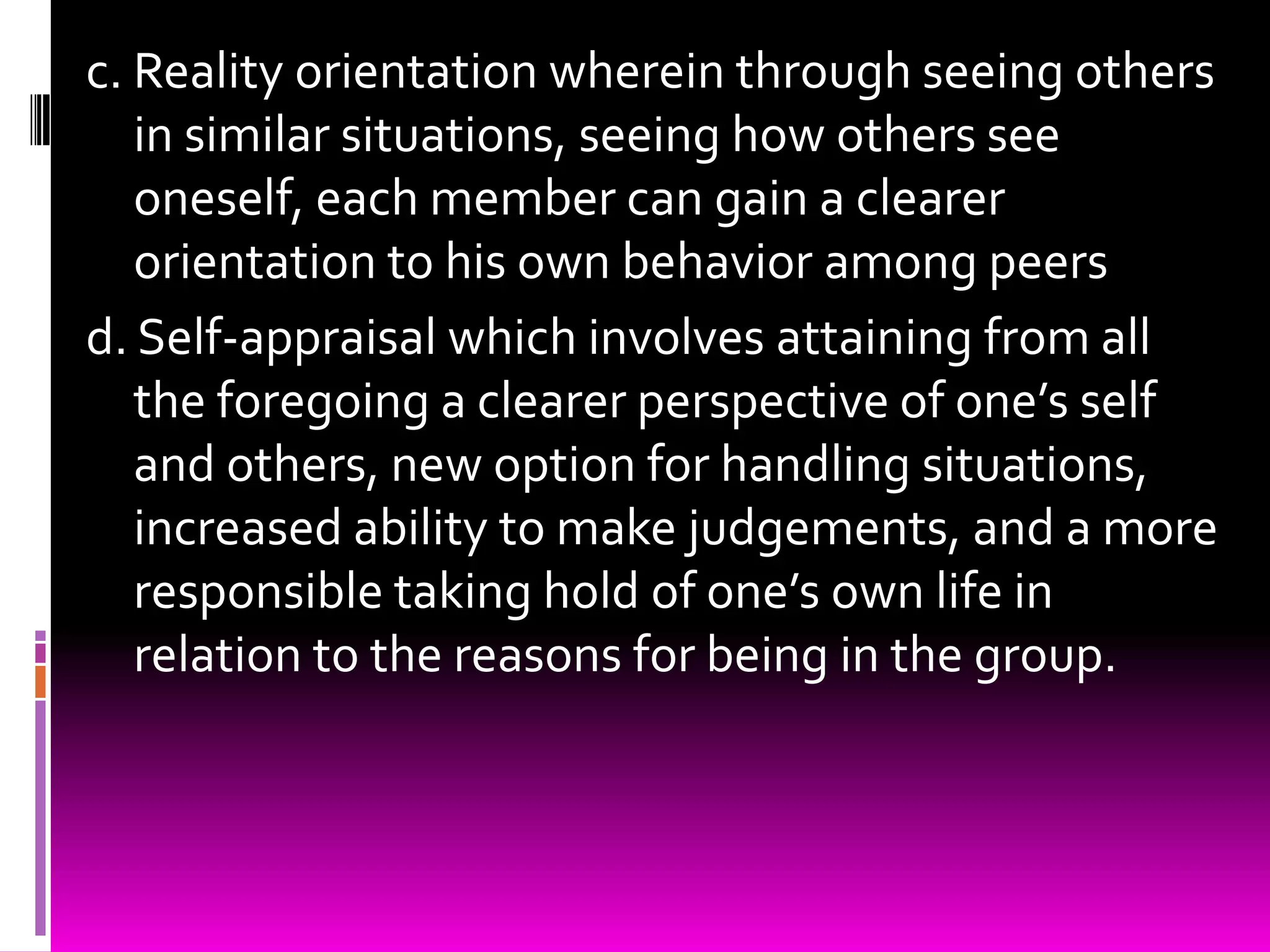 c. Reality orientation wherein through seeing others
   in similar situations, seeing how others see
   oneself, each member can gain a clearer
   orientation to his own behavior among peers
d. Self-appraisal which involves attaining from all
   the foregoing a clearer perspective of one’s self
   and others, new option for handling situations,
   increased ability to make judgements, and a more
   responsible taking hold of one’s own life in
   relation to the reasons for being in the group.
 