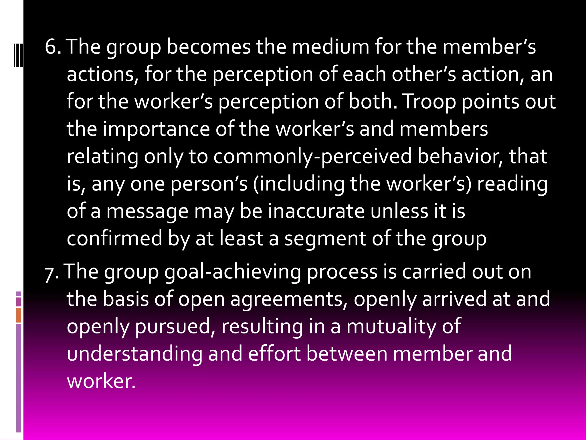 6. The group becomes the medium for the member’s
   actions, for the perception of each other’s action, an
   for the worker’s perception of both. Troop points out
   the importance of the worker’s and members
   relating only to commonly-perceived behavior, that
   is, any one person’s (including the worker’s) reading
   of a message may be inaccurate unless it is
   confirmed by at least a segment of the group
7. The group goal-achieving process is carried out on
   the basis of open agreements, openly arrived at and
   openly pursued, resulting in a mutuality of
   understanding and effort between member and
   worker.
 