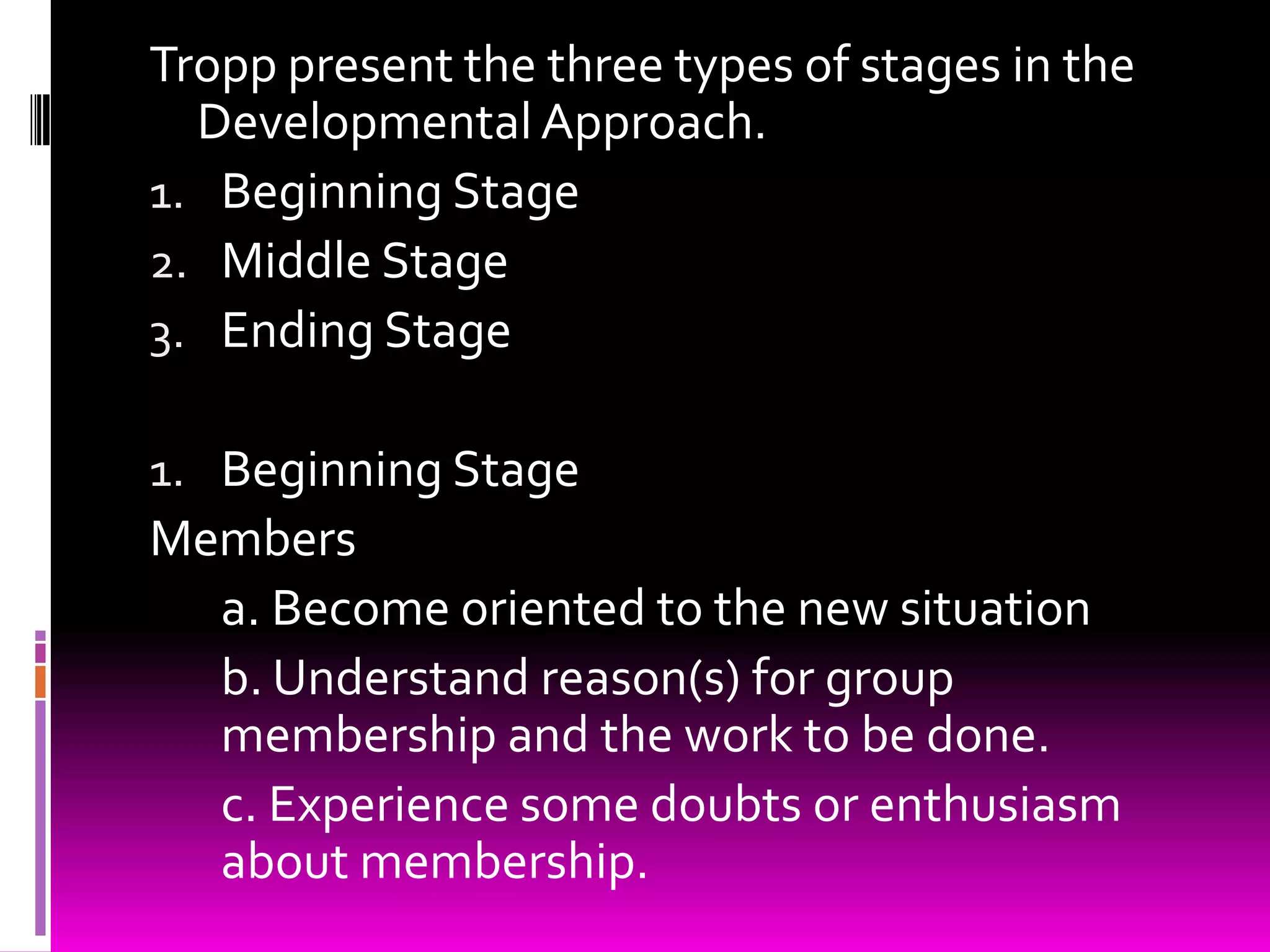Tropp present the three types of stages in the
  Developmental Approach.
1. Beginning Stage
2. Middle Stage
3. Ending Stage

1. Beginning Stage
Members
  a. Become oriented to the new situation
  b. Understand reason(s) for group
  membership and the work to be done.
  c. Experience some doubts or enthusiasm
  about membership.
 