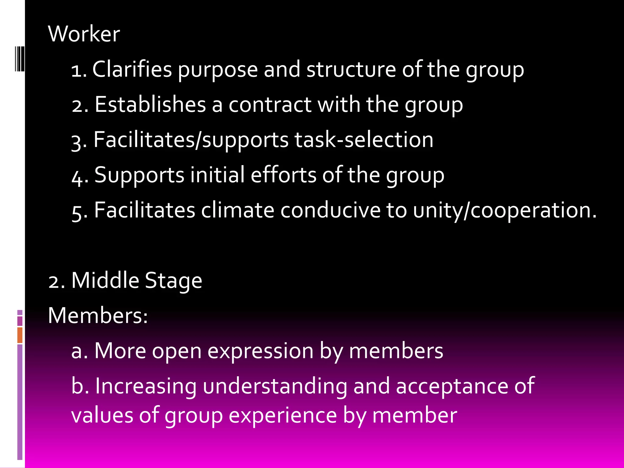 Worker
 1. Clarifies purpose and structure of the group
 2. Establishes a contract with the group
 3. Facilitates/supports task-selection
 4. Supports initial efforts of the group
 5. Facilitates climate conducive to unity/cooperation.

2. Middle Stage
Members:
   a. More open expression by members
   b. Increasing understanding and acceptance of
   values of group experience by member
 