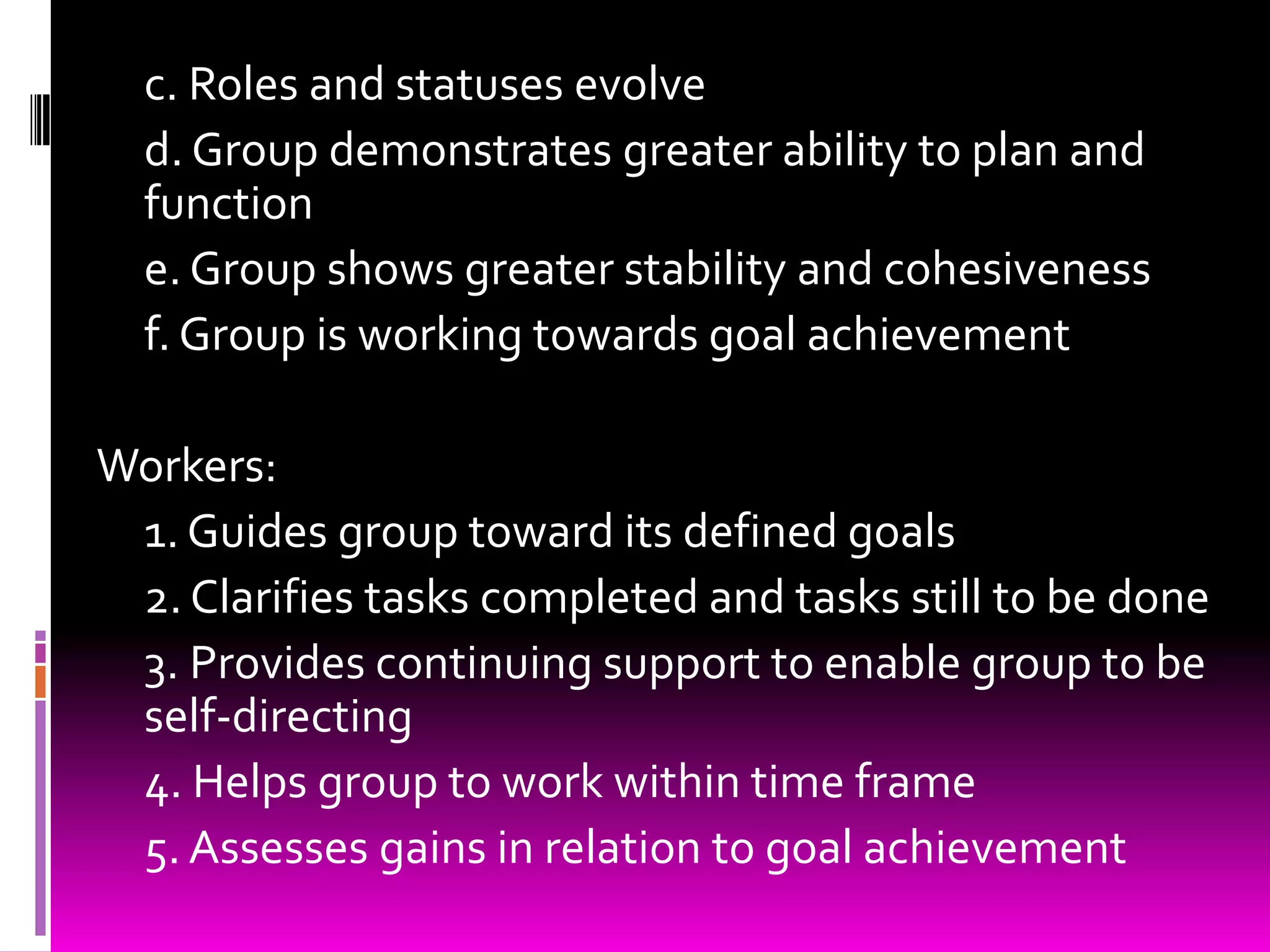 c. Roles and statuses evolve
  d. Group demonstrates greater ability to plan and
  function
  e. Group shows greater stability and cohesiveness
  f. Group is working towards goal achievement

Workers:
 1. Guides group toward its defined goals
 2. Clarifies tasks completed and tasks still to be done
 3. Provides continuing support to enable group to be
 self-directing
 4. Helps group to work within time frame
 5. Assesses gains in relation to goal achievement
 