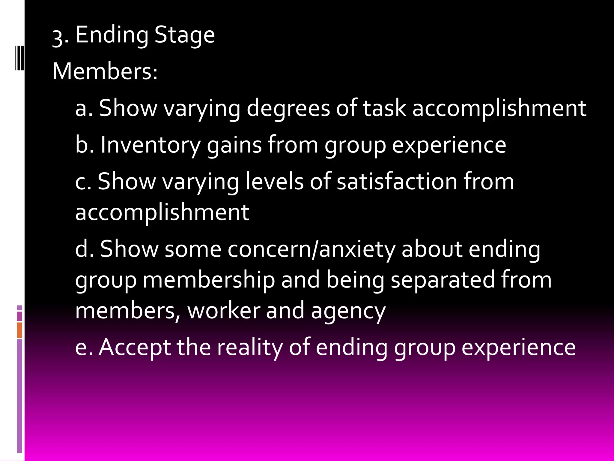 3. Ending Stage
Members:
   a. Show varying degrees of task accomplishment
   b. Inventory gains from group experience
   c. Show varying levels of satisfaction from
   accomplishment
   d. Show some concern/anxiety about ending
   group membership and being separated from
   members, worker and agency
   e. Accept the reality of ending group experience
 
