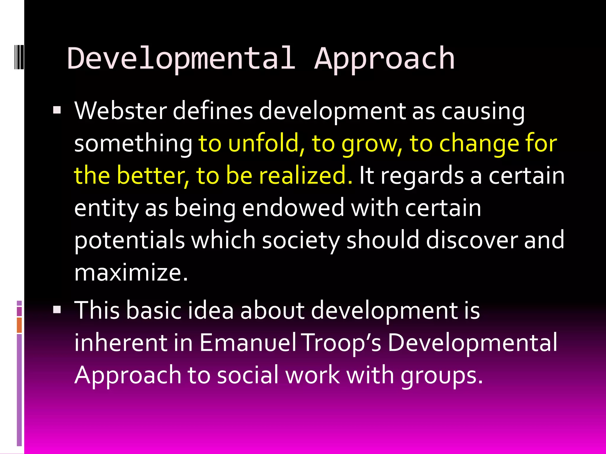 Developmental Approach
 Webster defines development as causing
  something to unfold, to grow, to change for
  the better, to be realized. It regards a certain
  entity as being endowed with certain
  potentials which society should discover and
  maximize.
 This basic idea about development is
  inherent in Emanuel Troop’s Developmental
  Approach to social work with groups.
 