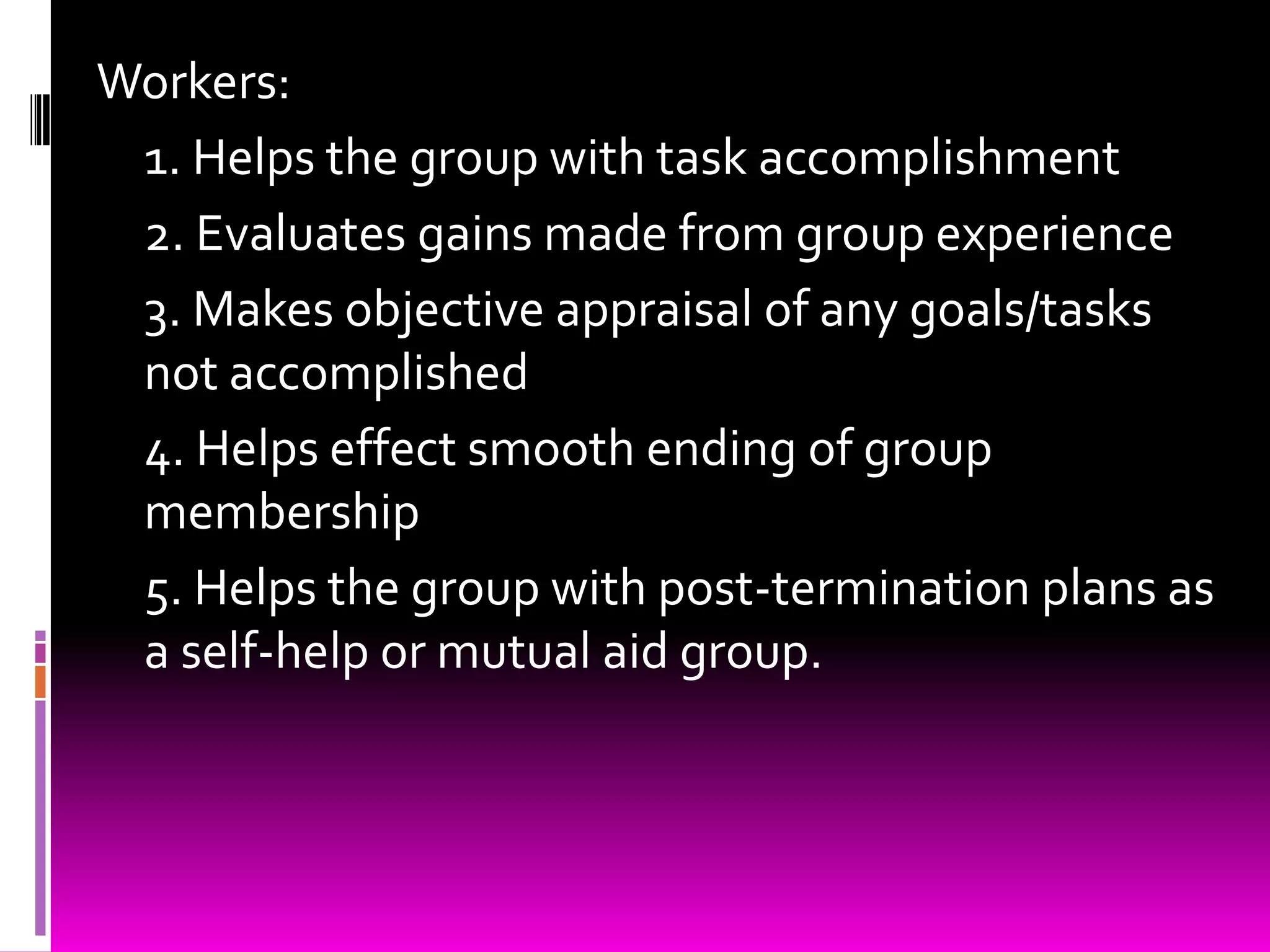 Workers:
 1. Helps the group with task accomplishment
 2. Evaluates gains made from group experience
 3. Makes objective appraisal of any goals/tasks
 not accomplished
 4. Helps effect smooth ending of group
 membership
 5. Helps the group with post-termination plans as
 a self-help or mutual aid group.
 