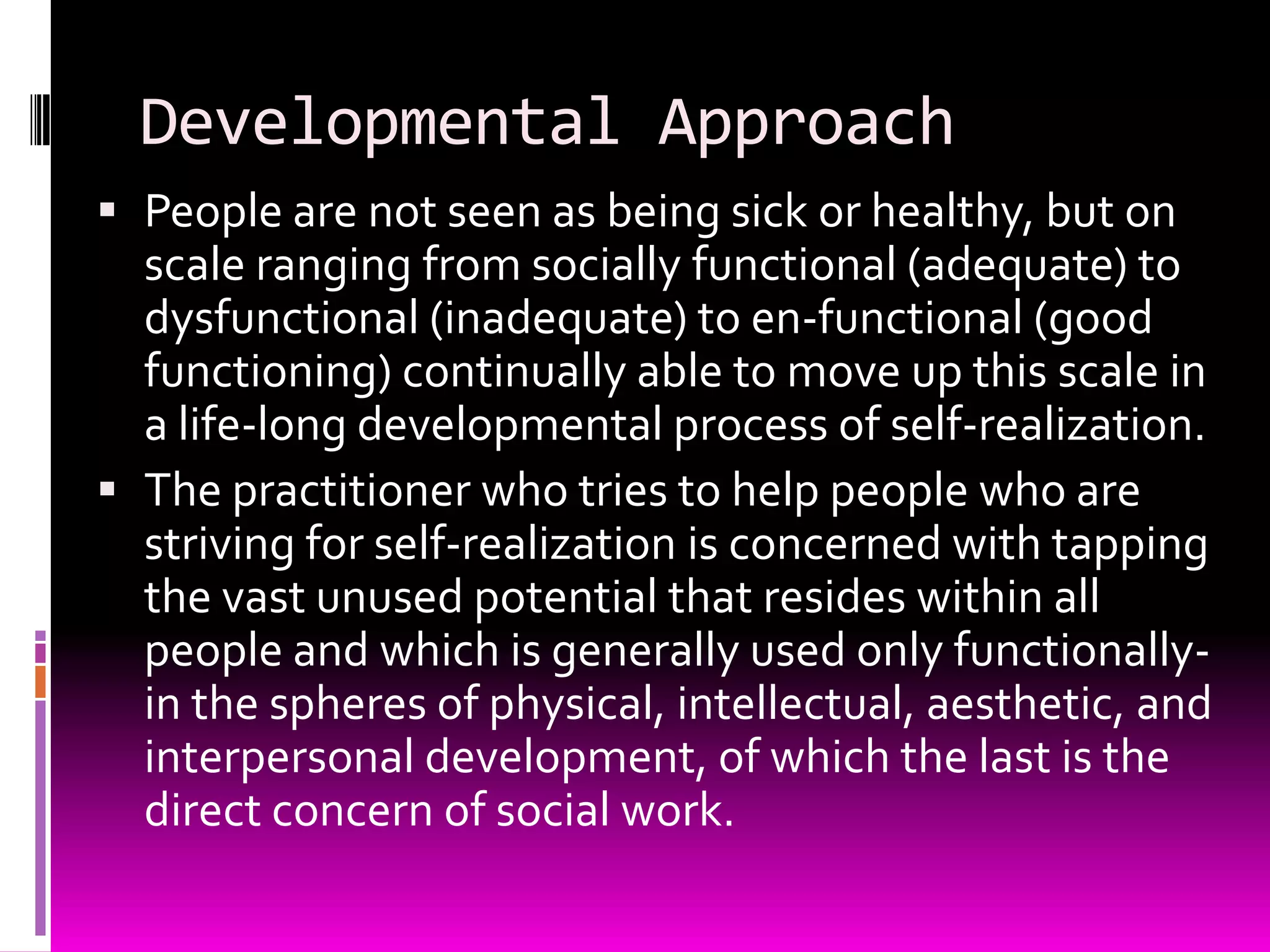 Developmental Approach
 People are not seen as being sick or healthy, but on
  scale ranging from socially functional (adequate) to
  dysfunctional (inadequate) to en-functional (good
  functioning) continually able to move up this scale in
  a life-long developmental process of self-realization.
 The practitioner who tries to help people who are
  striving for self-realization is concerned with tapping
  the vast unused potential that resides within all
  people and which is generally used only functionally-
  in the spheres of physical, intellectual, aesthetic, and
  interpersonal development, of which the last is the
  direct concern of social work.
 