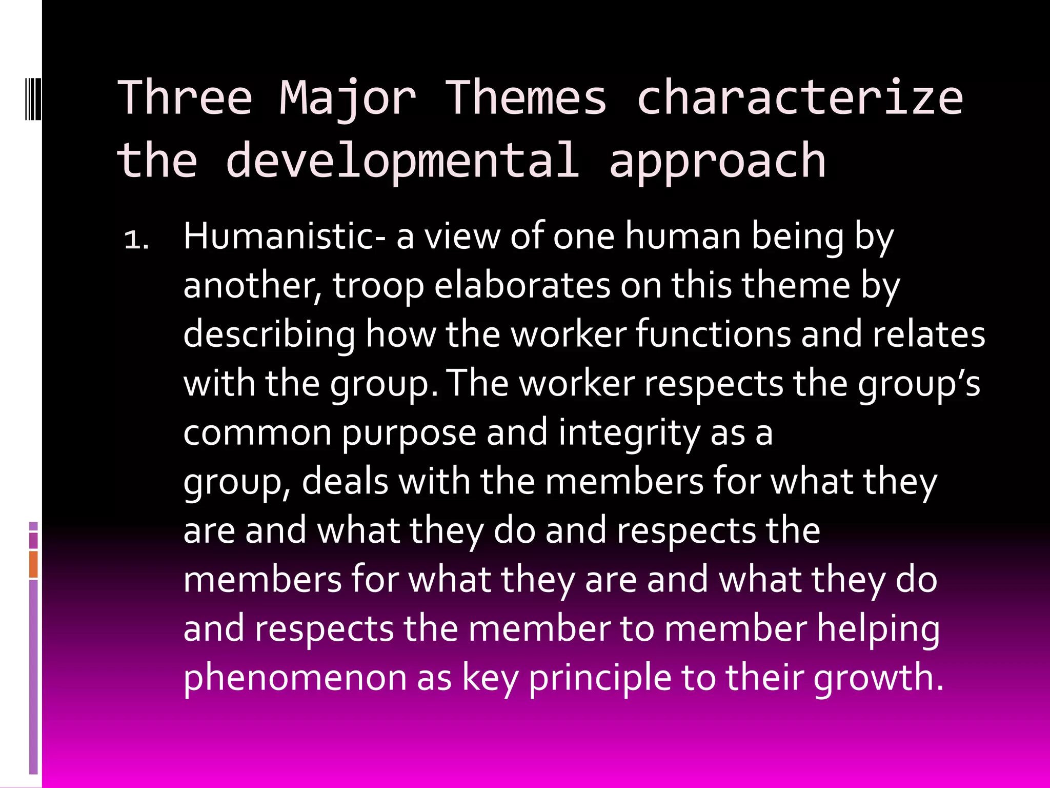 Three Major Themes characterize
the developmental approach
1. Humanistic- a view of one human being by
   another, troop elaborates on this theme by
   describing how the worker functions and relates
   with the group. The worker respects the group’s
   common purpose and integrity as a
   group, deals with the members for what they
   are and what they do and respects the
   members for what they are and what they do
   and respects the member to member helping
   phenomenon as key principle to their growth.
 
