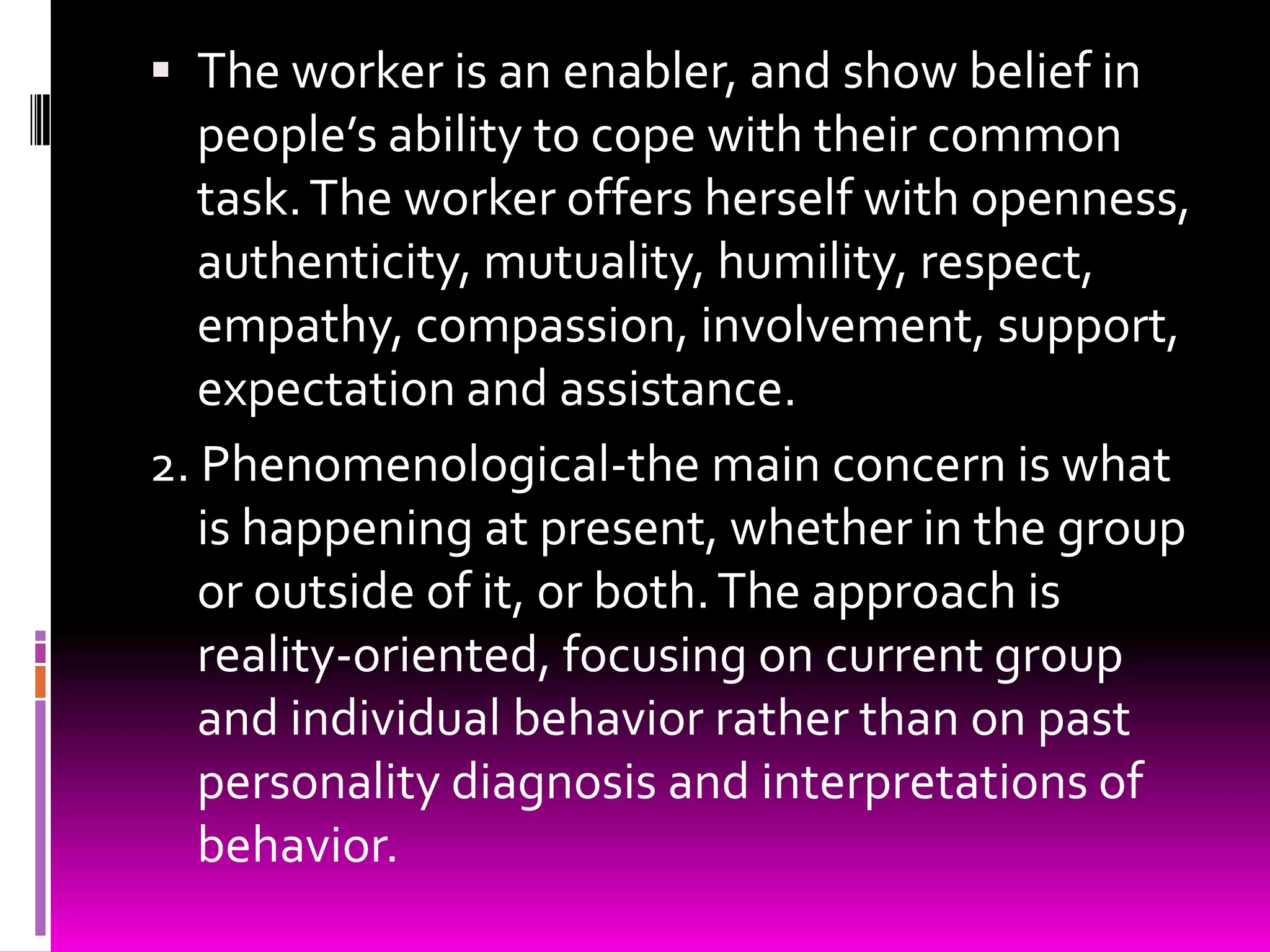  The worker is an enabler, and show belief in
   people’s ability to cope with their common
   task. The worker offers herself with openness,
   authenticity, mutuality, humility, respect,
   empathy, compassion, involvement, support,
   expectation and assistance.
2. Phenomenological-the main concern is what
   is happening at present, whether in the group
   or outside of it, or both. The approach is
   reality-oriented, focusing on current group
   and individual behavior rather than on past
   personality diagnosis and interpretations of
   behavior.
 