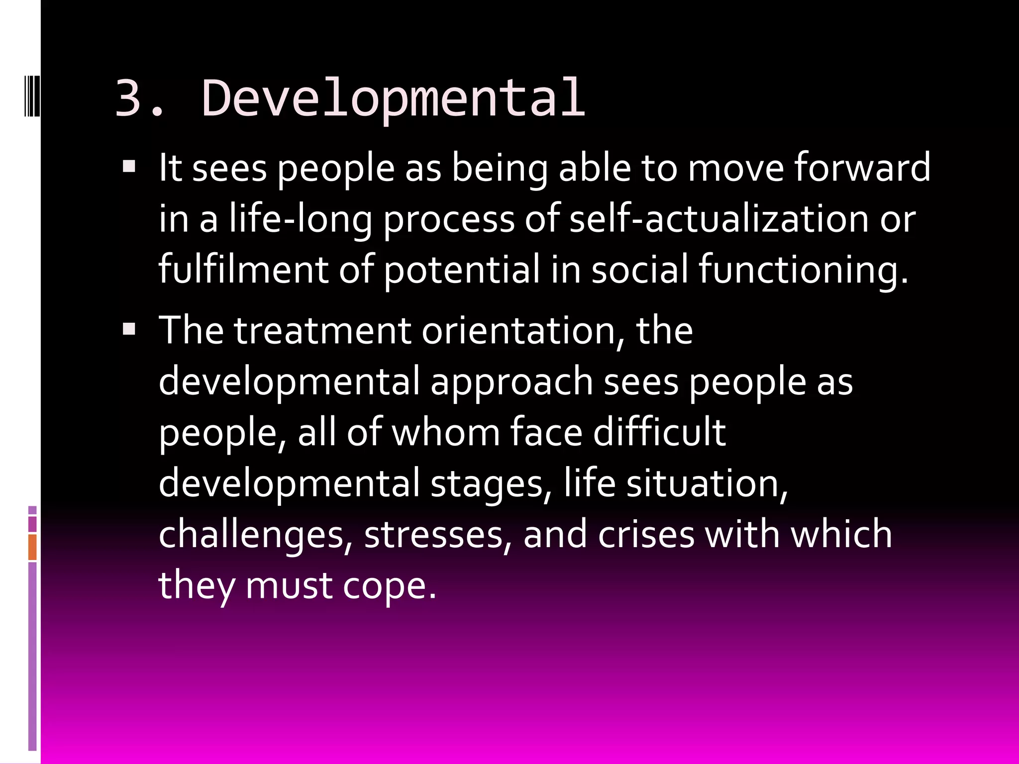 3. Developmental
 It sees people as being able to move forward
  in a life-long process of self-actualization or
  fulfilment of potential in social functioning.
 The treatment orientation, the
  developmental approach sees people as
  people, all of whom face difficult
  developmental stages, life situation,
  challenges, stresses, and crises with which
  they must cope.
 