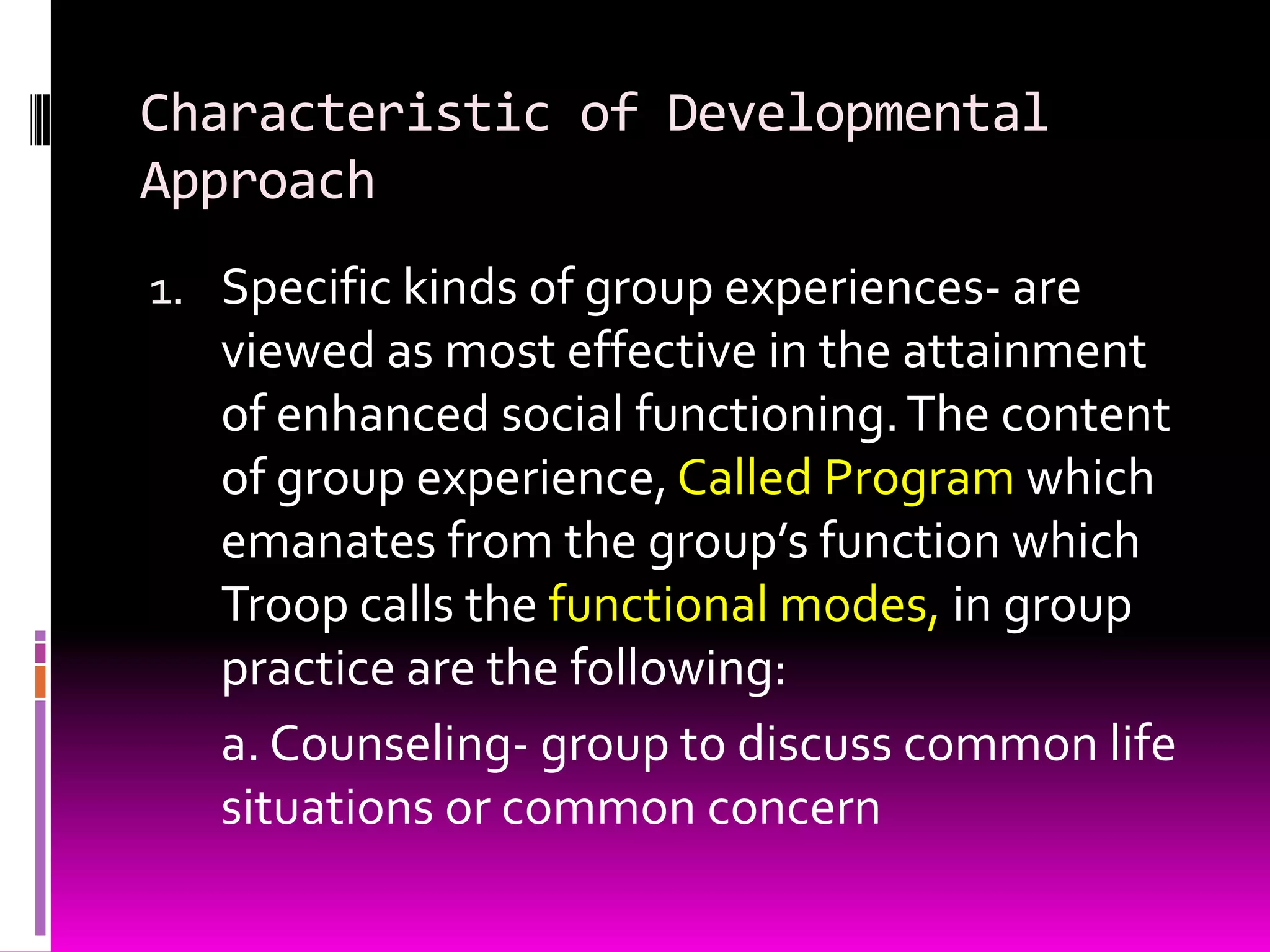 Characteristic of Developmental
Approach
1. Specific kinds of group experiences- are
   viewed as most effective in the attainment
   of enhanced social functioning. The content
   of group experience, Called Program which
   emanates from the group’s function which
   Troop calls the functional modes, in group
   practice are the following:
   a. Counseling- group to discuss common life
   situations or common concern
 