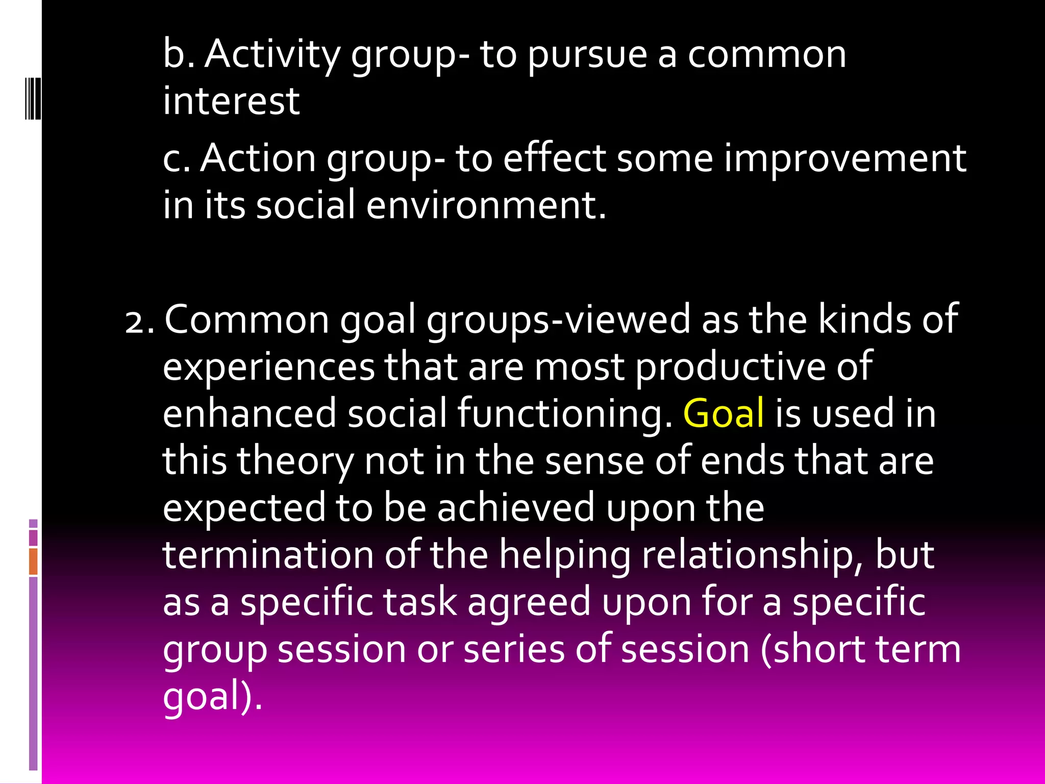 b. Activity group- to pursue a common
  interest
  c. Action group- to effect some improvement
  in its social environment.

2. Common goal groups-viewed as the kinds of
   experiences that are most productive of
   enhanced social functioning. Goal is used in
   this theory not in the sense of ends that are
   expected to be achieved upon the
   termination of the helping relationship, but
   as a specific task agreed upon for a specific
   group session or series of session (short term
   goal).
 