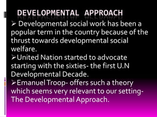 DEVELOPMENTAL APPROACH
 Developmental social work has been a
popular term in the country because of the
thrust towards developmental social
welfare.
United Nation started to advocate
starting with the sixties- the first U.N
Developmental Decade.
Emanuel Troop- offers such a theory
which seems very relevant to our setting-
The Developmental Approach.
 
