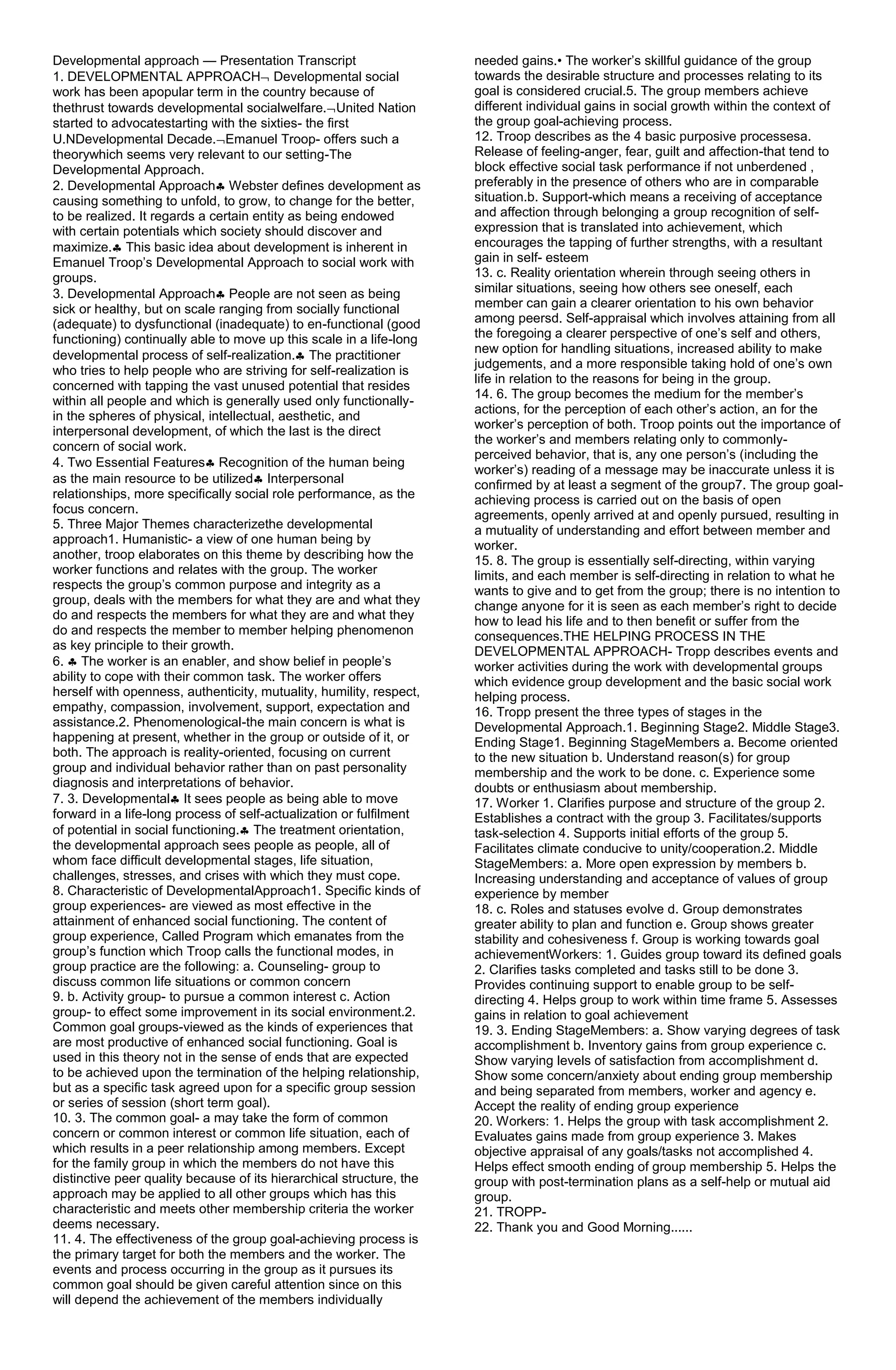 Developmental approach — Presentation Transcript                      needed gains.• The worker’s skillful guidance of the group
1. DEVELOPMENTAL APPROACH Developmental social                        towards the desirable structure and processes relating to its
work has been apopular term in the country because of                 goal is considered crucial.5. The group members achieve
thethrust towards developmental socialwelfare. United Nation          different individual gains in social growth within the context of
started to advocatestarting with the sixties- the first               the group goal-achieving process.
U.NDevelopmental Decade. Emanuel Troop- offers such a                 12. Troop describes as the 4 basic purposive processesa.
theorywhich seems very relevant to our setting-The                    Release of feeling-anger, fear, guilt and affection-that tend to
Developmental Approach.                                               block effective social task performance if not unberdened ,
2. Developmental Approach Webster defines development as              preferably in the presence of others who are in comparable
causing something to unfold, to grow, to change for the better,       situation.b. Support-which means a receiving of acceptance
to be realized. It regards a certain entity as being endowed          and affection through belonging a group recognition of self-
with certain potentials which society should discover and             expression that is translated into achievement, which
maximize. This basic idea about development is inherent in            encourages the tapping of further strengths, with a resultant
Emanuel Troop’s Developmental Approach to social work with            gain in self- esteem
groups.                                                               13. c. Reality orientation wherein through seeing others in
3. Developmental Approach People are not seen as being                similar situations, seeing how others see oneself, each
sick or healthy, but on scale ranging from socially functional        member can gain a clearer orientation to his own behavior
(adequate) to dysfunctional (inadequate) to en-functional (good       among peersd. Self-appraisal which involves attaining from all
functioning) continually able to move up this scale in a life-long    the foregoing a clearer perspective of one’s self and others,
                                                                      new option for handling situations, increased ability to make
developmental process of self-realization. The practitioner
                                                                      judgements, and a more responsible taking hold of one’s own
who tries to help people who are striving for self-realization is
                                                                      life in relation to the reasons for being in the group.
concerned with tapping the vast unused potential that resides
                                                                      14. 6. The group becomes the medium for the member’s
within all people and which is generally used only functionally-
                                                                      actions, for the perception of each other’s action, an for the
in the spheres of physical, intellectual, aesthetic, and
                                                                      worker’s perception of both. Troop points out the importance of
interpersonal development, of which the last is the direct
                                                                      the worker’s and members relating only to commonly-
concern of social work.
                                                                      perceived behavior, that is, any one person’s (including the
4. Two Essential Features Recognition of the human being
                                                                      worker’s) reading of a message may be inaccurate unless it is
as the main resource to be utilized Interpersonal                     confirmed by at least a segment of the group7. The group goal-
relationships, more specifically social role performance, as the      achieving process is carried out on the basis of open
focus concern.                                                        agreements, openly arrived at and openly pursued, resulting in
5. Three Major Themes characterizethe developmental                   a mutuality of understanding and effort between member and
approach1. Humanistic- a view of one human being by                   worker.
another, troop elaborates on this theme by describing how the         15. 8. The group is essentially self-directing, within varying
worker functions and relates with the group. The worker               limits, and each member is self-directing in relation to what he
respects the group’s common purpose and integrity as a                wants to give and to get from the group; there is no intention to
group, deals with the members for what they are and what they         change anyone for it is seen as each member’s right to decide
do and respects the members for what they are and what they           how to lead his life and to then benefit or suffer from the
do and respects the member to member helping phenomenon               consequences.THE HELPING PROCESS IN THE
as key principle to their growth.                                     DEVELOPMENTAL APPROACH- Tropp describes events and
6. The worker is an enabler, and show belief in people’s              worker activities during the work with developmental groups
ability to cope with their common task. The worker offers             which evidence group development and the basic social work
herself with openness, authenticity, mutuality, humility, respect,    helping process.
empathy, compassion, involvement, support, expectation and            16. Tropp present the three types of stages in the
assistance.2. Phenomenological-the main concern is what is            Developmental Approach.1. Beginning Stage2. Middle Stage3.
happening at present, whether in the group or outside of it, or       Ending Stage1. Beginning StageMembers a. Become oriented
both. The approach is reality-oriented, focusing on current           to the new situation b. Understand reason(s) for group
group and individual behavior rather than on past personality         membership and the work to be done. c. Experience some
diagnosis and interpretations of behavior.                            doubts or enthusiasm about membership.
7. 3. Developmental It sees people as being able to move              17. Worker 1. Clarifies purpose and structure of the group 2.
forward in a life-long process of self-actualization or fulfilment    Establishes a contract with the group 3. Facilitates/supports
of potential in social functioning. The treatment orientation,        task-selection 4. Supports initial efforts of the group 5.
the developmental approach sees people as people, all of              Facilitates climate conducive to unity/cooperation.2. Middle
whom face difficult developmental stages, life situation,             StageMembers: a. More open expression by members b.
challenges, stresses, and crises with which they must cope.           Increasing understanding and acceptance of values of group
8. Characteristic of DevelopmentalApproach1. Specific kinds of        experience by member
group experiences- are viewed as most effective in the                18. c. Roles and statuses evolve d. Group demonstrates
attainment of enhanced social functioning. The content of             greater ability to plan and function e. Group shows greater
group experience, Called Program which emanates from the              stability and cohesiveness f. Group is working towards goal
group’s function which Troop calls the functional modes, in           achievementWorkers: 1. Guides group toward its defined goals
group practice are the following: a. Counseling- group to             2. Clarifies tasks completed and tasks still to be done 3.
discuss common life situations or common concern                      Provides continuing support to enable group to be self-
9. b. Activity group- to pursue a common interest c. Action           directing 4. Helps group to work within time frame 5. Assesses
group- to effect some improvement in its social environment.2.        gains in relation to goal achievement
Common goal groups-viewed as the kinds of experiences that            19. 3. Ending StageMembers: a. Show varying degrees of task
are most productive of enhanced social functioning. Goal is           accomplishment b. Inventory gains from group experience c.
used in this theory not in the sense of ends that are expected        Show varying levels of satisfaction from accomplishment d.
to be achieved upon the termination of the helping relationship,      Show some concern/anxiety about ending group membership
but as a specific task agreed upon for a specific group session       and being separated from members, worker and agency e.
or series of session (short term goal).                               Accept the reality of ending group experience
10. 3. The common goal- a may take the form of common                 20. Workers: 1. Helps the group with task accomplishment 2.
concern or common interest or common life situation, each of          Evaluates gains made from group experience 3. Makes
which results in a peer relationship among members. Except            objective appraisal of any goals/tasks not accomplished 4.
for the family group in which the members do not have this            Helps effect smooth ending of group membership 5. Helps the
distinctive peer quality because of its hierarchical structure, the   group with post-termination plans as a self-help or mutual aid
approach may be applied to all other groups which has this            group.
characteristic and meets other membership criteria the worker         21. TROPP-
deems necessary.                                                      22. Thank you and Good Morning......
11. 4. The effectiveness of the group goal-achieving process is
the primary target for both the members and the worker. The
events and process occurring in the group as it pursues its
common goal should be given careful attention since on this
will depend the achievement of the members individually
 