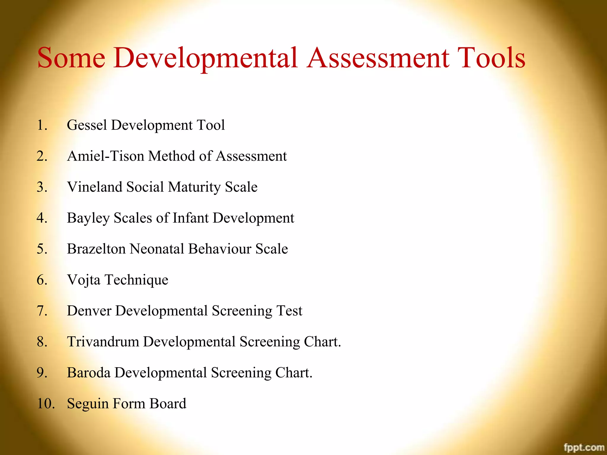 Some Developmental Assessment Tools
1.

Gessel Development Tool

2.

Amiel-Tison Method of Assessment

3.

Vineland Social Maturity Scale

4.

Bayley Scales of Infant Development

5.

Brazelton Neonatal Behaviour Scale

6.

Vojta Technique

7.

Denver Developmental Screening Test

8.

Trivandrum Developmental Screening Chart.

9.

Baroda Developmental Screening Chart.

10. Seguin Form Board

 