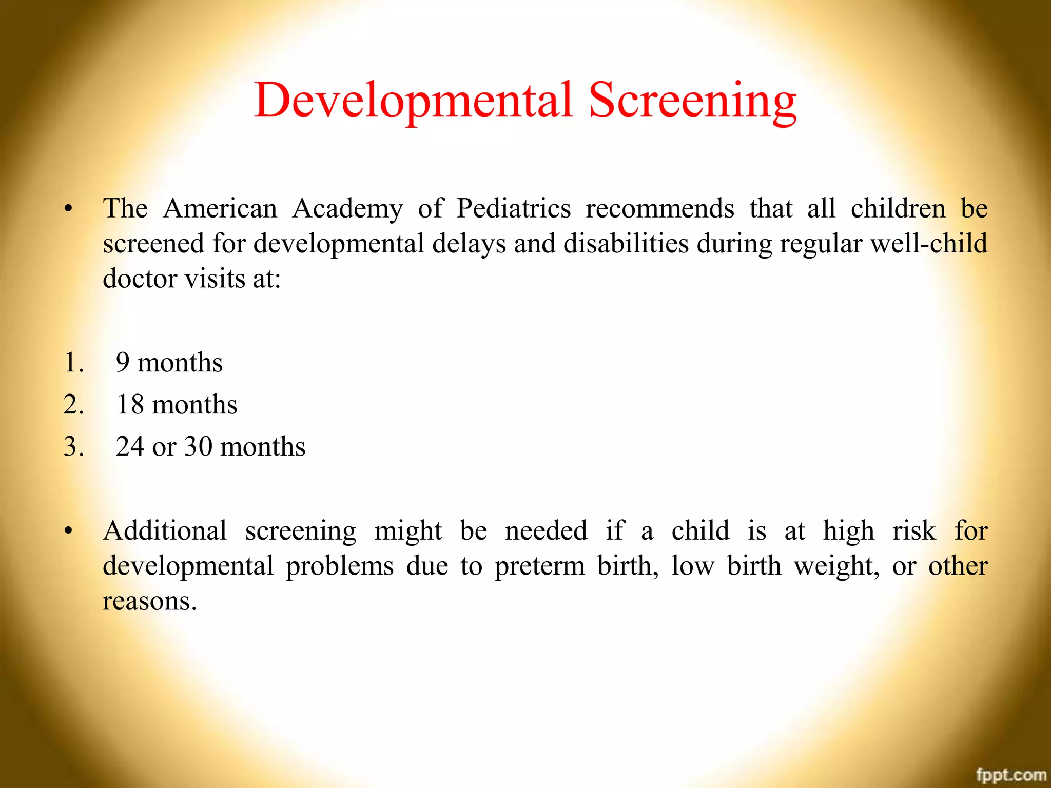 Developmental Screening
• The American Academy of Pediatrics recommends that all children be
screened for developmental delays and disabilities during regular well-child
doctor visits at:
1.
2.
3.

9 months
18 months
24 or 30 months

• Additional screening might be needed if a child is at high risk for
developmental problems due to preterm birth, low birth weight, or other
reasons.

 