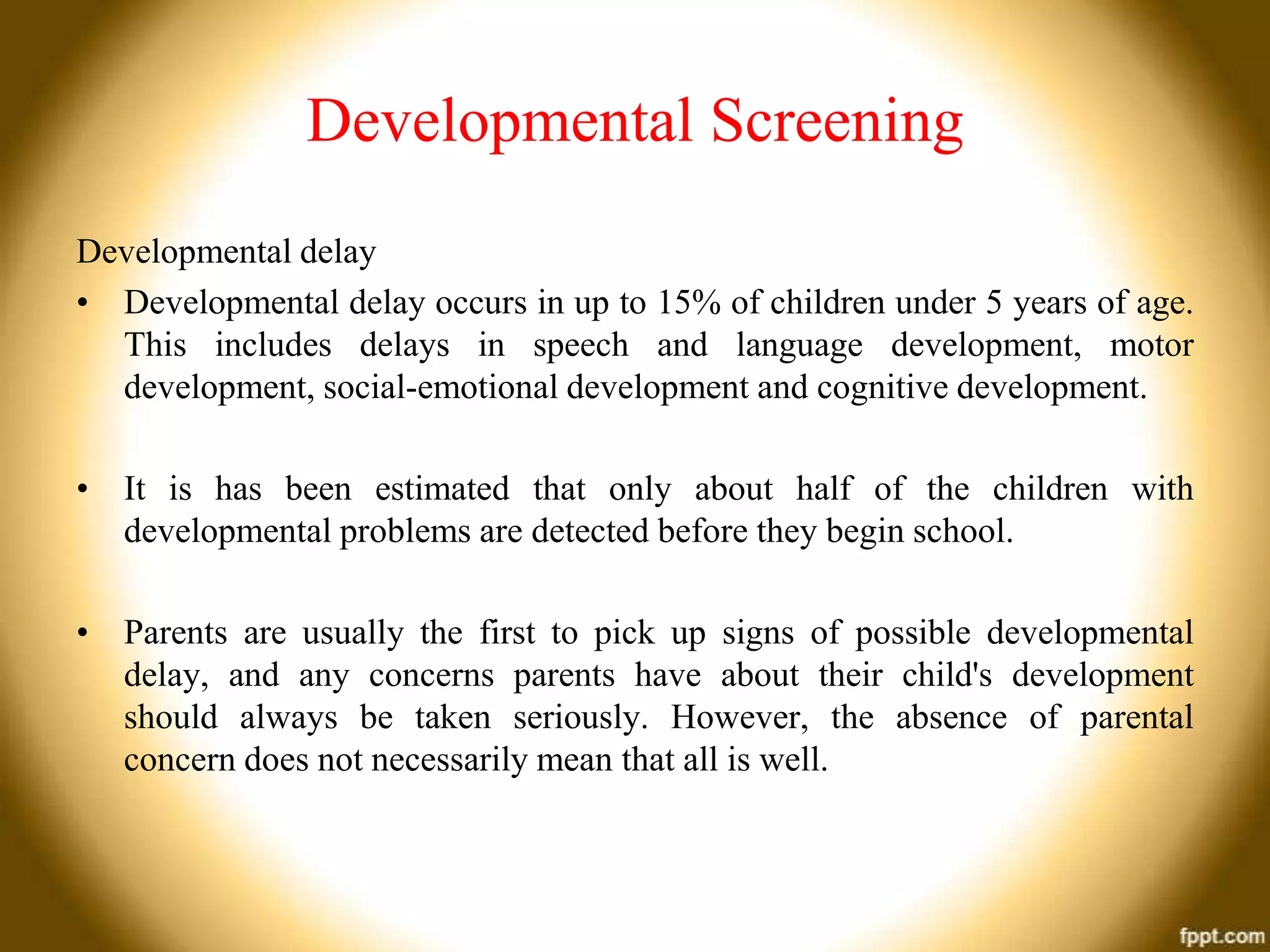 Developmental Screening
Developmental delay
• Developmental delay occurs in up to 15% of children under 5 years of age.
This includes delays in speech and language development, motor
development, social-emotional development and cognitive development.
• It is has been estimated that only about half of the children with
developmental problems are detected before they begin school.
• Parents are usually the first to pick up signs of possible developmental
delay, and any concerns parents have about their child's development
should always be taken seriously. However, the absence of parental
concern does not necessarily mean that all is well.

 