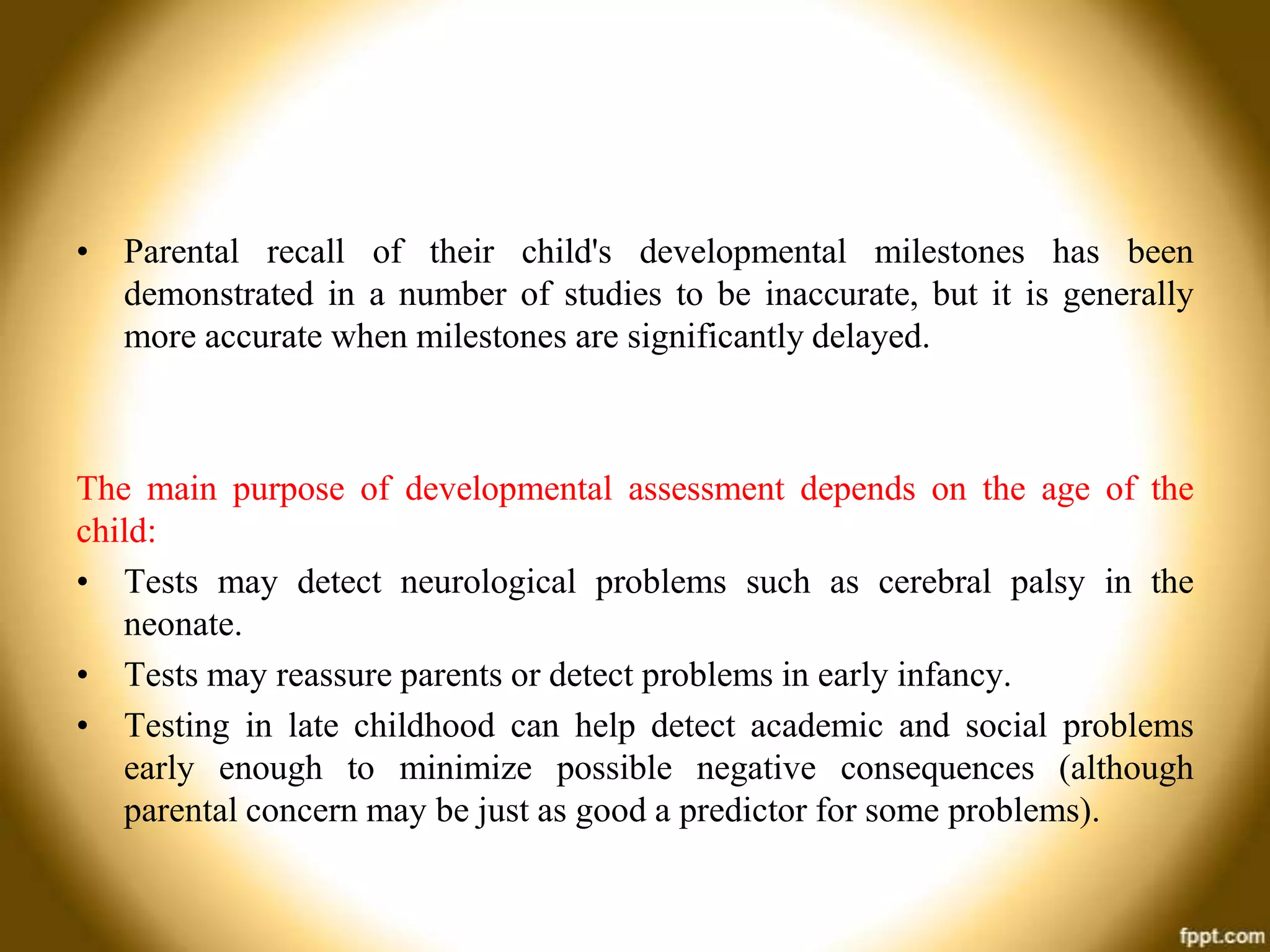 • Parental recall of their child's developmental milestones has been
demonstrated in a number of studies to be inaccurate, but it is generally
more accurate when milestones are significantly delayed.

The main purpose of developmental assessment depends on the age of the
child:
• Tests may detect neurological problems such as cerebral palsy in the
neonate.
• Tests may reassure parents or detect problems in early infancy.
• Testing in late childhood can help detect academic and social problems
early enough to minimize possible negative consequences (although
parental concern may be just as good a predictor for some problems).

 