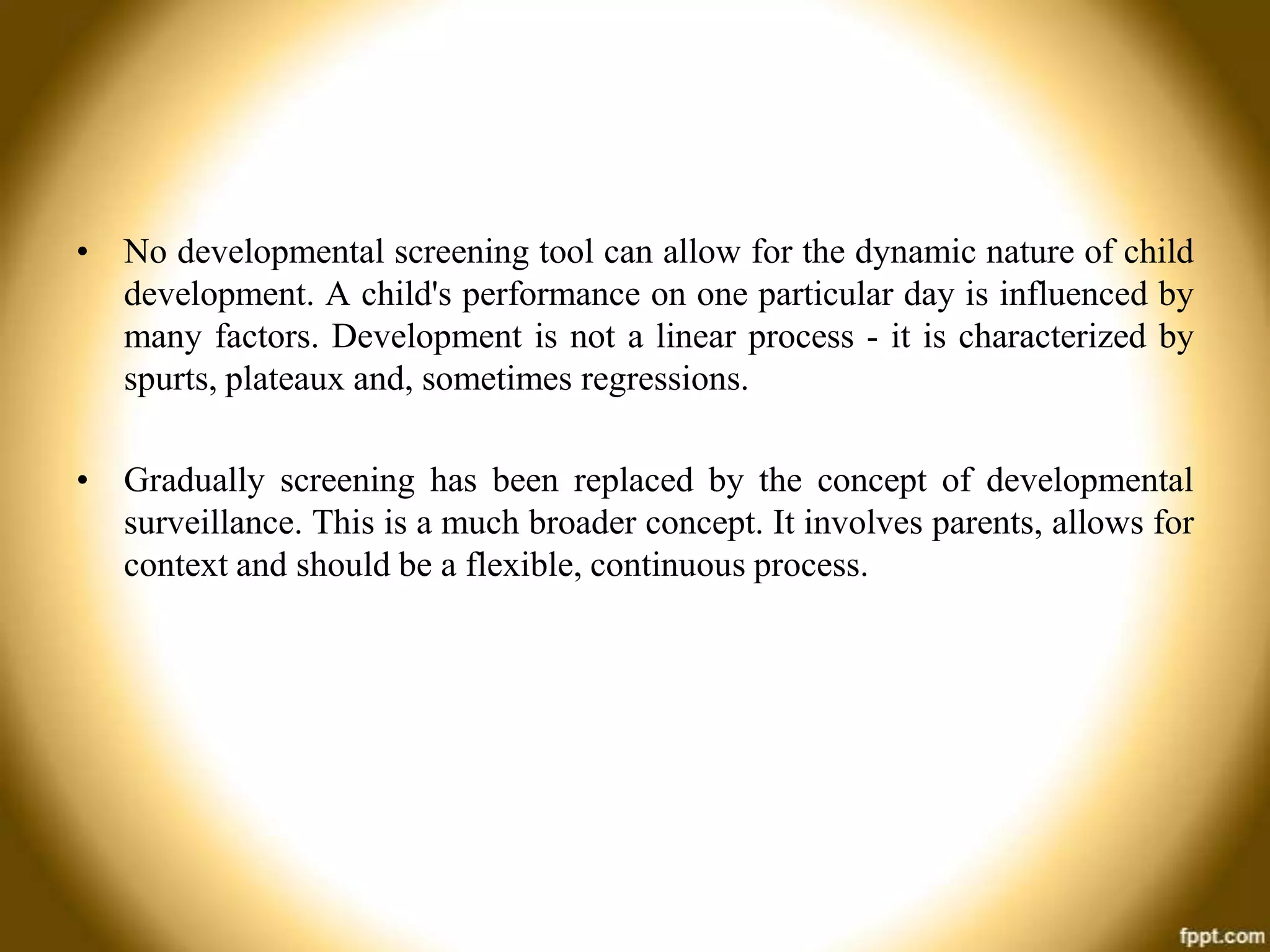 • No developmental screening tool can allow for the dynamic nature of child
development. A child's performance on one particular day is influenced by
many factors. Development is not a linear process - it is characterized by
spurts, plateaux and, sometimes regressions.
• Gradually screening has been replaced by the concept of developmental
surveillance. This is a much broader concept. It involves parents, allows for
context and should be a flexible, continuous process.

 