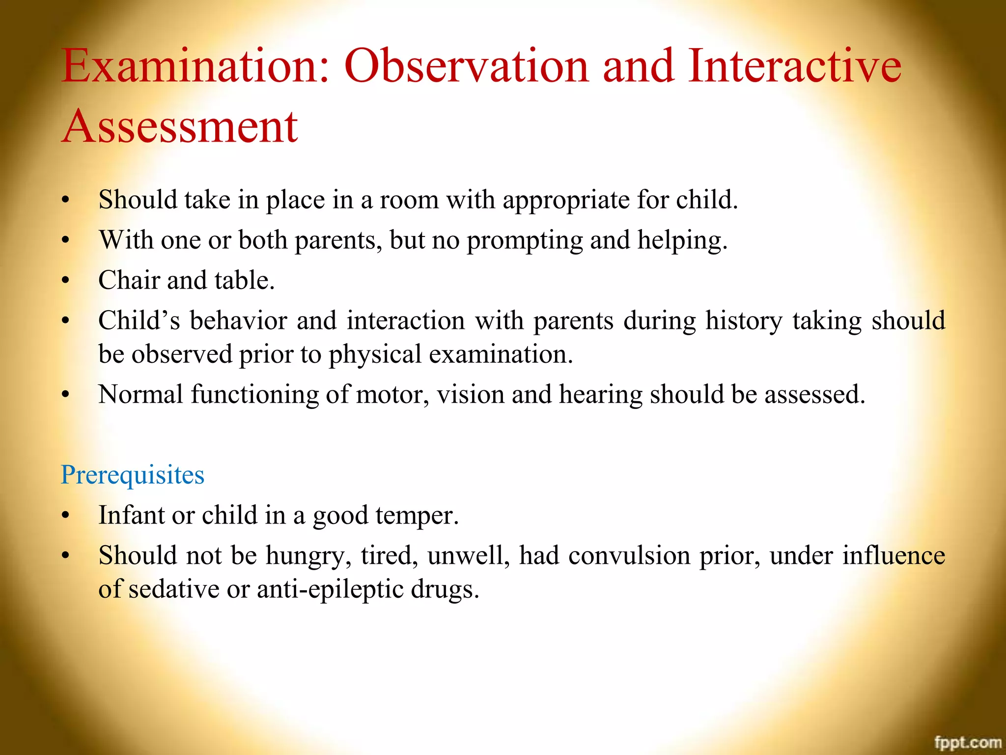 Examination: Observation and Interactive
Assessment
•
•
•
•

Should take in place in a room with appropriate for child.
With one or both parents, but no prompting and helping.
Chair and table.
Child’s behavior and interaction with parents during history taking should
be observed prior to physical examination.
• Normal functioning of motor, vision and hearing should be assessed.
Prerequisites
• Infant or child in a good temper.
• Should not be hungry, tired, unwell, had convulsion prior, under influence
of sedative or anti-epileptic drugs.

 