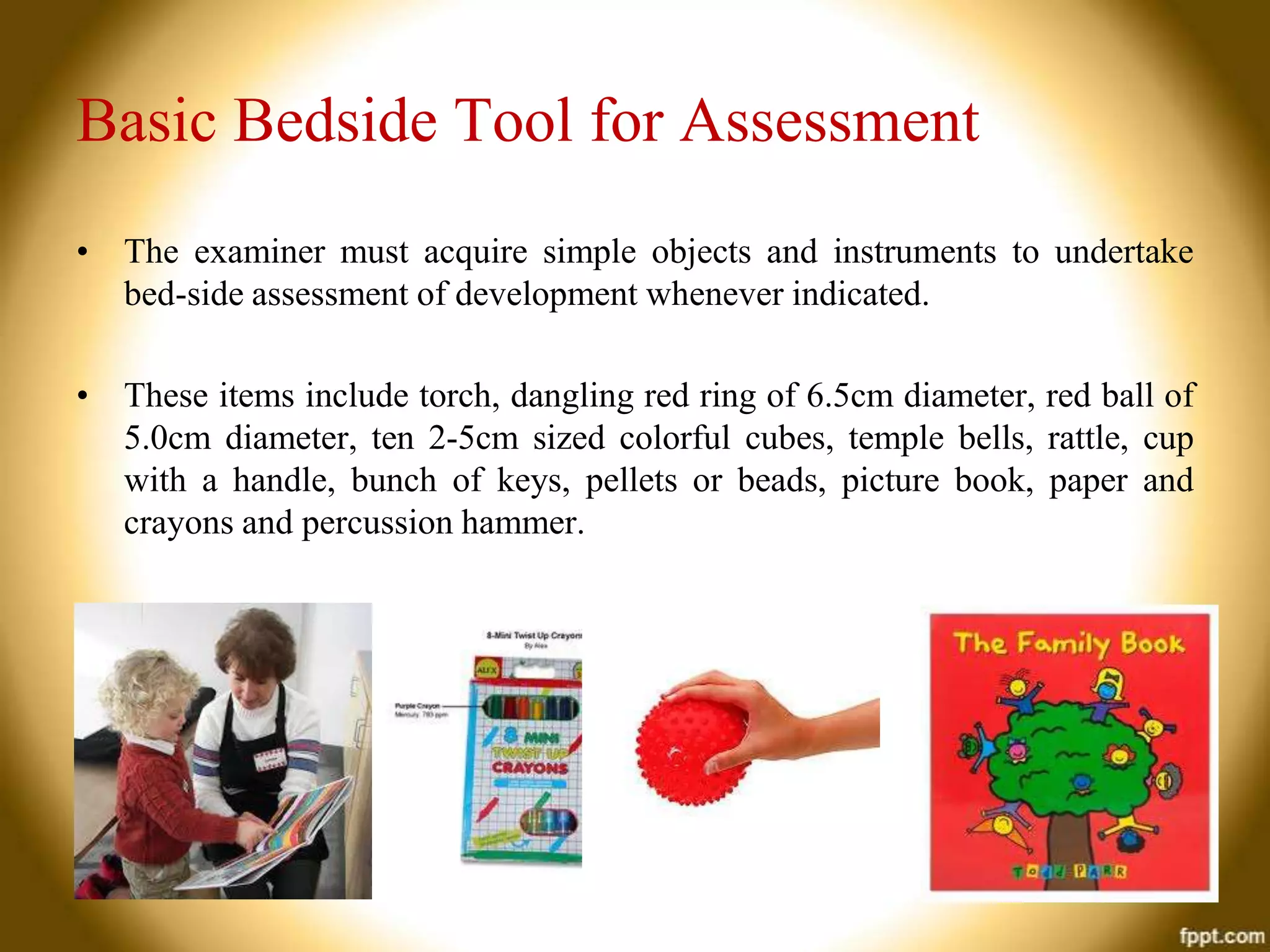 Basic Bedside Tool for Assessment
• The examiner must acquire simple objects and instruments to undertake
bed-side assessment of development whenever indicated.
• These items include torch, dangling red ring of 6.5cm diameter, red ball of
5.0cm diameter, ten 2-5cm sized colorful cubes, temple bells, rattle, cup
with a handle, bunch of keys, pellets or beads, picture book, paper and
crayons and percussion hammer.

 