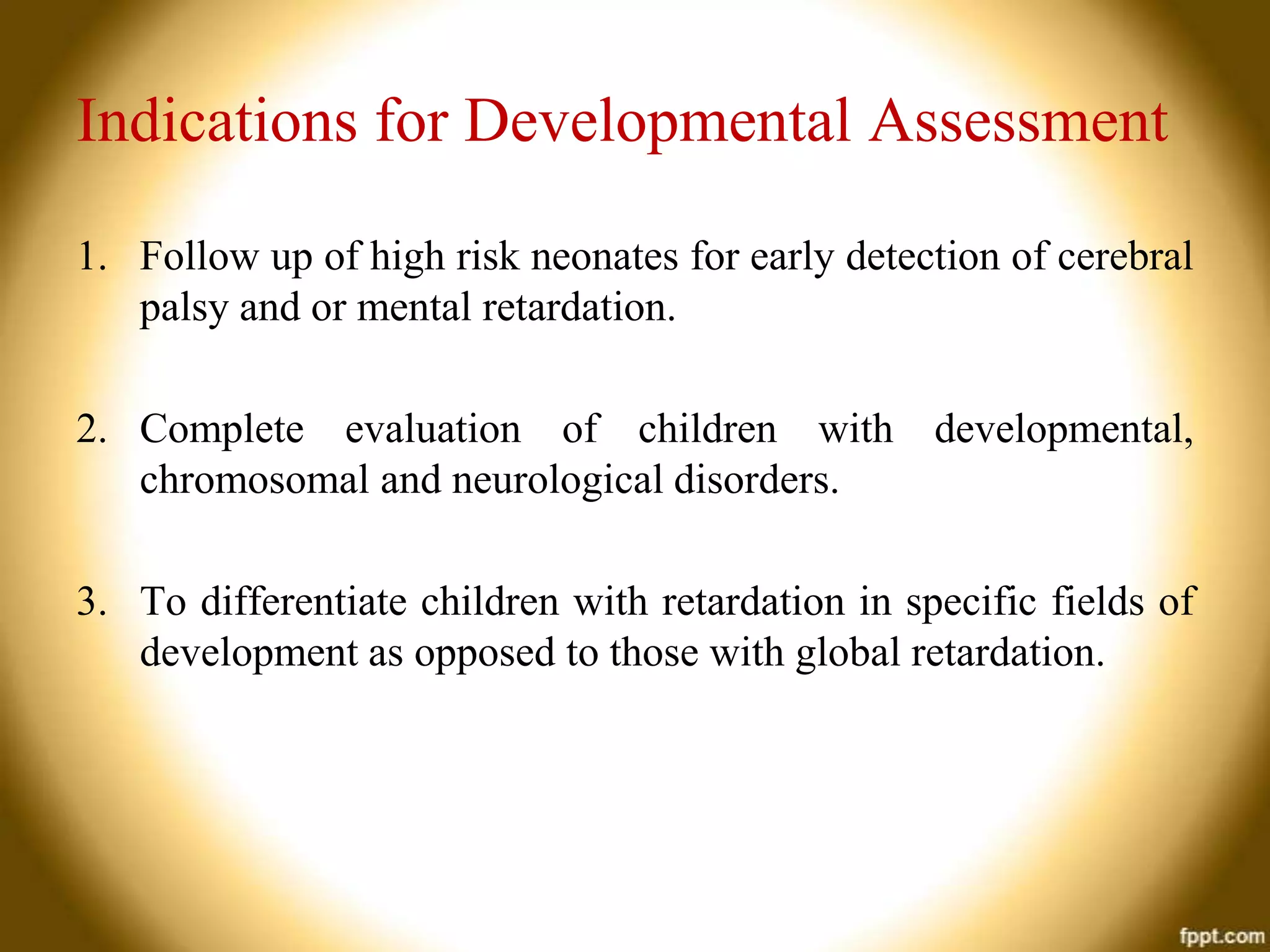 Indications for Developmental Assessment
1. Follow up of high risk neonates for early detection of cerebral
palsy and or mental retardation.
2. Complete evaluation of children with developmental,
chromosomal and neurological disorders.
3. To differentiate children with retardation in specific fields of
development as opposed to those with global retardation.

 