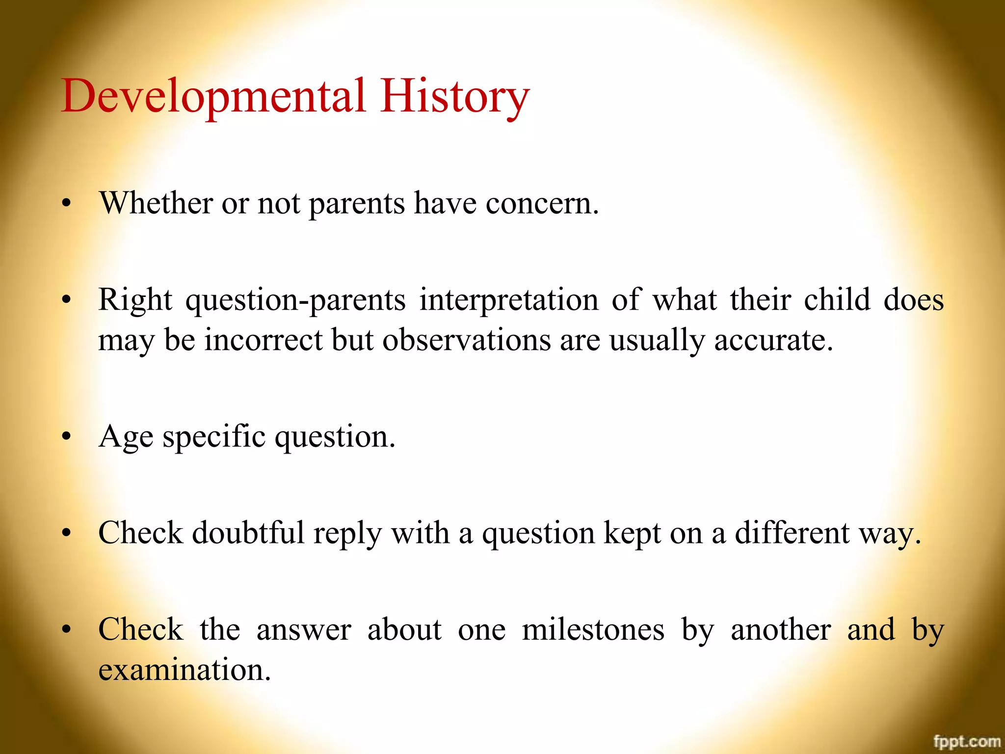 Developmental History
• Whether or not parents have concern.
• Right question-parents interpretation of what their child does
may be incorrect but observations are usually accurate.

• Age specific question.
• Check doubtful reply with a question kept on a different way.
• Check the answer about one milestones by another and by
examination.

 