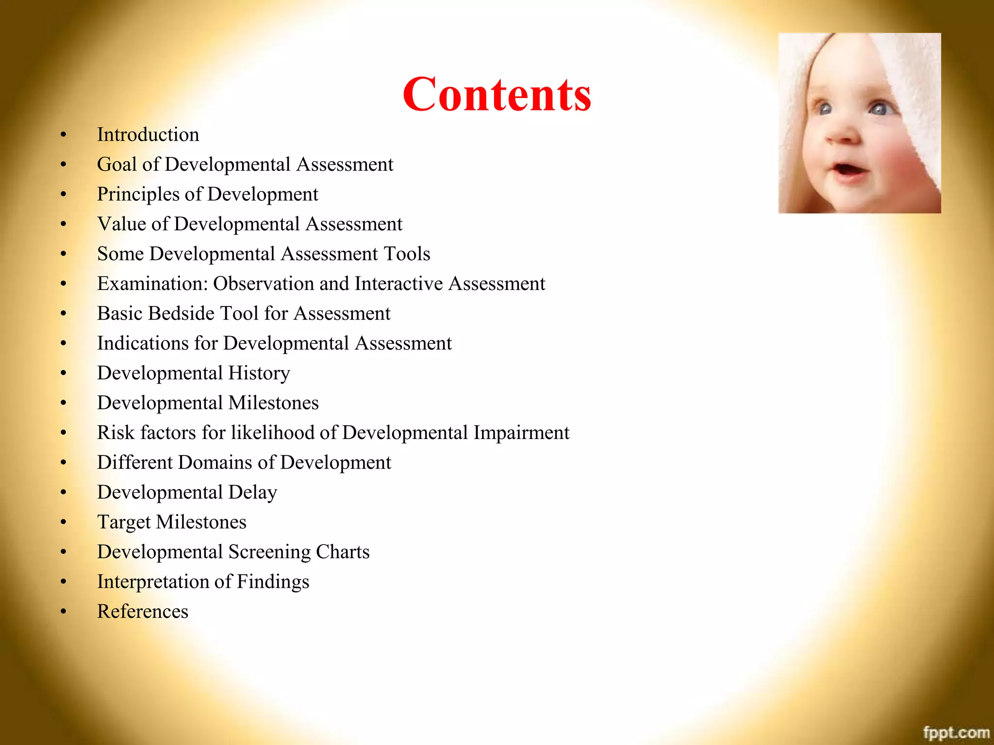 Contents
•
•
•
•
•
•
•
•
•
•
•
•
•
•
•
•
•

Introduction
Goal of Developmental Assessment
Principles of Development
Value of Developmental Assessment
Some Developmental Assessment Tools
Examination: Observation and Interactive Assessment
Basic Bedside Tool for Assessment
Indications for Developmental Assessment
Developmental History
Developmental Milestones
Risk factors for likelihood of Developmental Impairment
Different Domains of Development
Developmental Delay
Target Milestones
Developmental Screening Charts
Interpretation of Findings
References

 