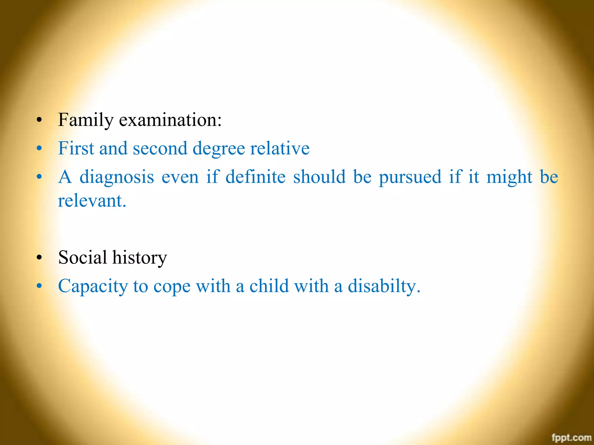 • Family examination:
• First and second degree relative
• A diagnosis even if definite should be pursued if it might be
relevant.

• Social history
• Capacity to cope with a child with a disabilty.

 